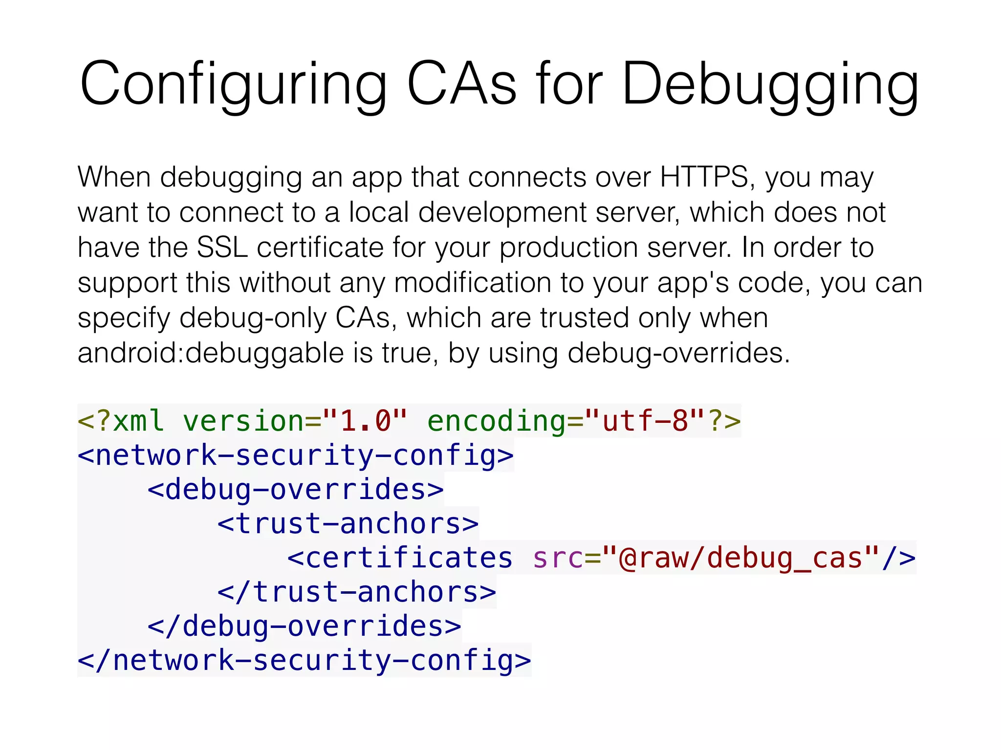 Conﬁguring CAs for Debugging
When debugging an app that connects over HTTPS, you may
want to connect to a local development server, which does not
have the SSL certiﬁcate for your production server. In order to
support this without any modiﬁcation to your app's code, you can
specify debug-only CAs, which are trusted only when
android:debuggable is true, by using debug-overrides.
<?xml version="1.0" encoding="utf-8"?>
<network-security-config>
    <debug-overrides>
        <trust-anchors>
            <certificates src="@raw/debug_cas"/>
        </trust-anchors>
    </debug-overrides>
</network-security-config>
 