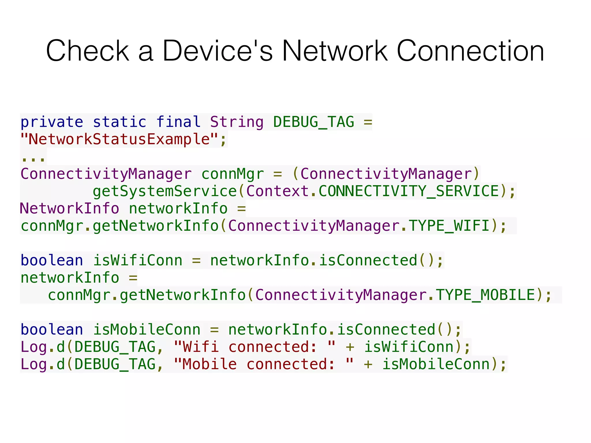 Check a Device's Network Connection
private static final String DEBUG_TAG =
"NetworkStatusExample";
...
ConnectivityManager connMgr = (ConnectivityManager)
        getSystemService(Context.CONNECTIVITY_SERVICE);
NetworkInfo networkInfo =
connMgr.getNetworkInfo(ConnectivityManager.TYPE_WIFI);
boolean isWifiConn = networkInfo.isConnected();
networkInfo =
connMgr.getNetworkInfo(ConnectivityManager.TYPE_MOBILE);
boolean isMobileConn = networkInfo.isConnected();
Log.d(DEBUG_TAG, "Wifi connected: " + isWifiConn);
Log.d(DEBUG_TAG, "Mobile connected: " + isMobileConn);
 