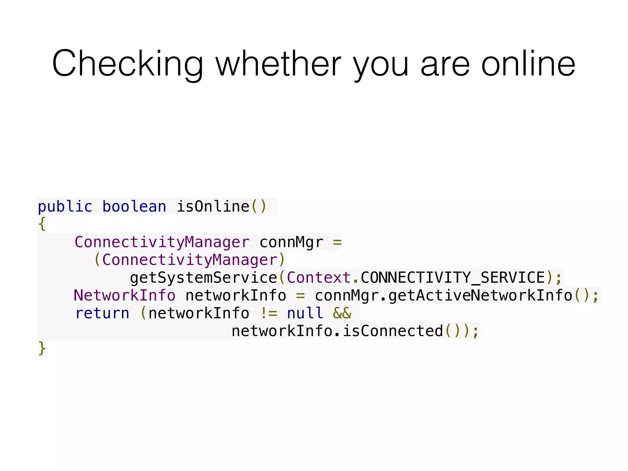 Checking whether you are online
public boolean isOnline()
{
    ConnectivityManager connMgr =
(ConnectivityManager)
          getSystemService(Context.CONNECTIVITY_SERVICE);
    NetworkInfo networkInfo = connMgr.getActiveNetworkInfo();
    return (networkInfo != null &&
networkInfo.isConnected());
}  
 