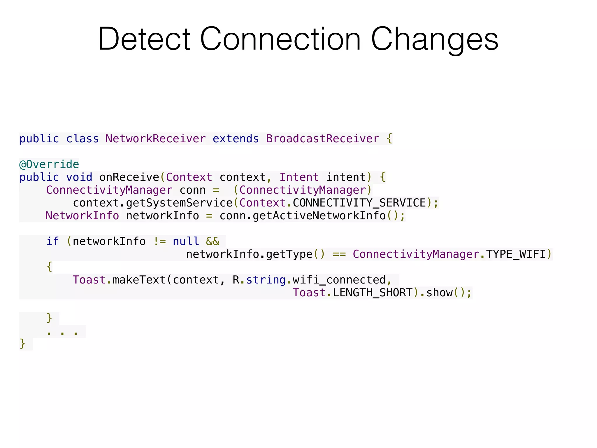 Detect Connection Changes
public class NetworkReceiver extends BroadcastReceiver {
@Override
public void onReceive(Context context, Intent intent) {
    ConnectivityManager conn =  (ConnectivityManager)
        context.getSystemService(Context.CONNECTIVITY_SERVICE);
    NetworkInfo networkInfo = conn.getActiveNetworkInfo();
    if (networkInfo != null &&
networkInfo.getType() == ConnectivityManager.TYPE_WIFI)
{
        Toast.makeText(context, R.string.wifi_connected,
Toast.LENGTH_SHORT).show();
    }
. . .
}
 