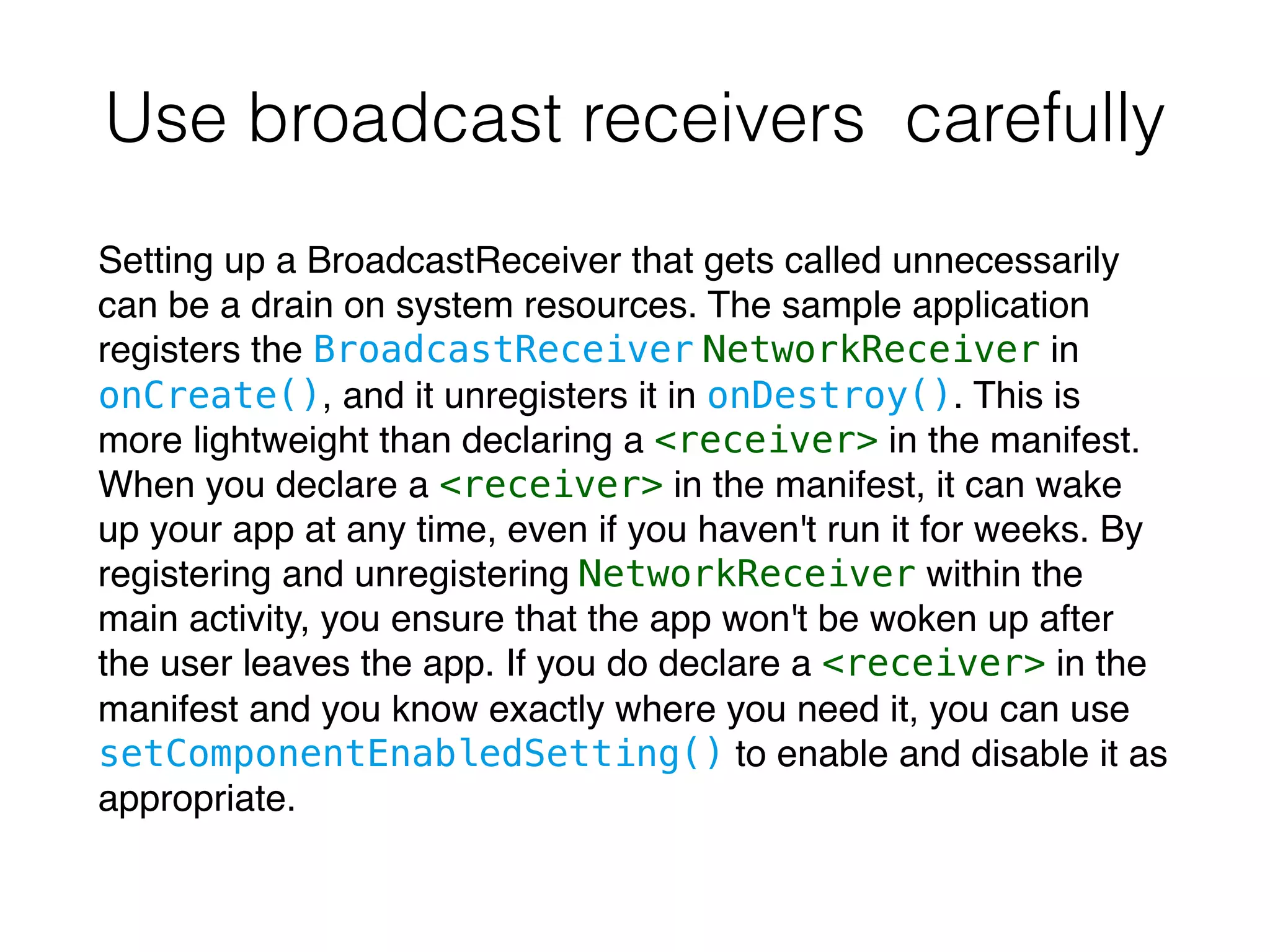 Use broadcast receivers carefully
Setting up a BroadcastReceiver that gets called unnecessarily
can be a drain on system resources. The sample application
registers the BroadcastReceiver NetworkReceiver in
onCreate(), and it unregisters it in onDestroy(). This is
more lightweight than declaring a <receiver> in the manifest.
When you declare a <receiver> in the manifest, it can wake
up your app at any time, even if you haven't run it for weeks. By
registering and unregistering NetworkReceiver within the
main activity, you ensure that the app won't be woken up after
the user leaves the app. If you do declare a <receiver> in the
manifest and you know exactly where you need it, you can use
setComponentEnabledSetting() to enable and disable it as
appropriate.
 