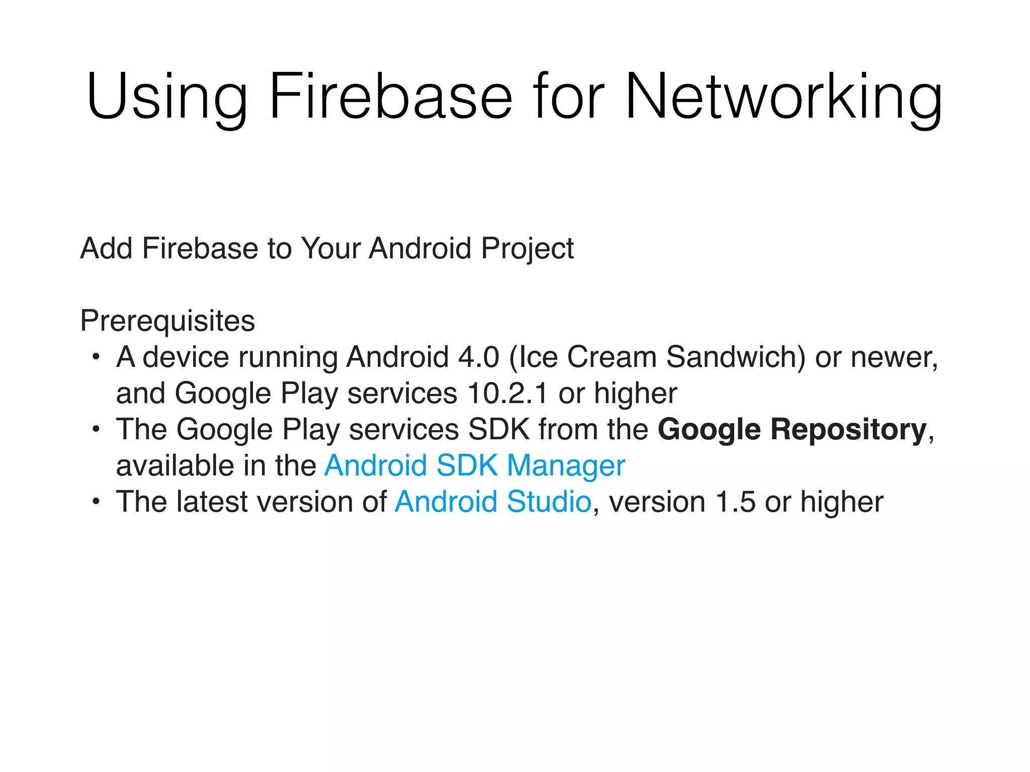 Using Firebase for Networking
Add Firebase to Your Android Project
Prerequisites
• A device running Android 4.0 (Ice Cream Sandwich) or newer,
and Google Play services 10.2.1 or higher
• The Google Play services SDK from the Google Repository,
available in the Android SDK Manager
• The latest version of Android Studio, version 1.5 or higher
 