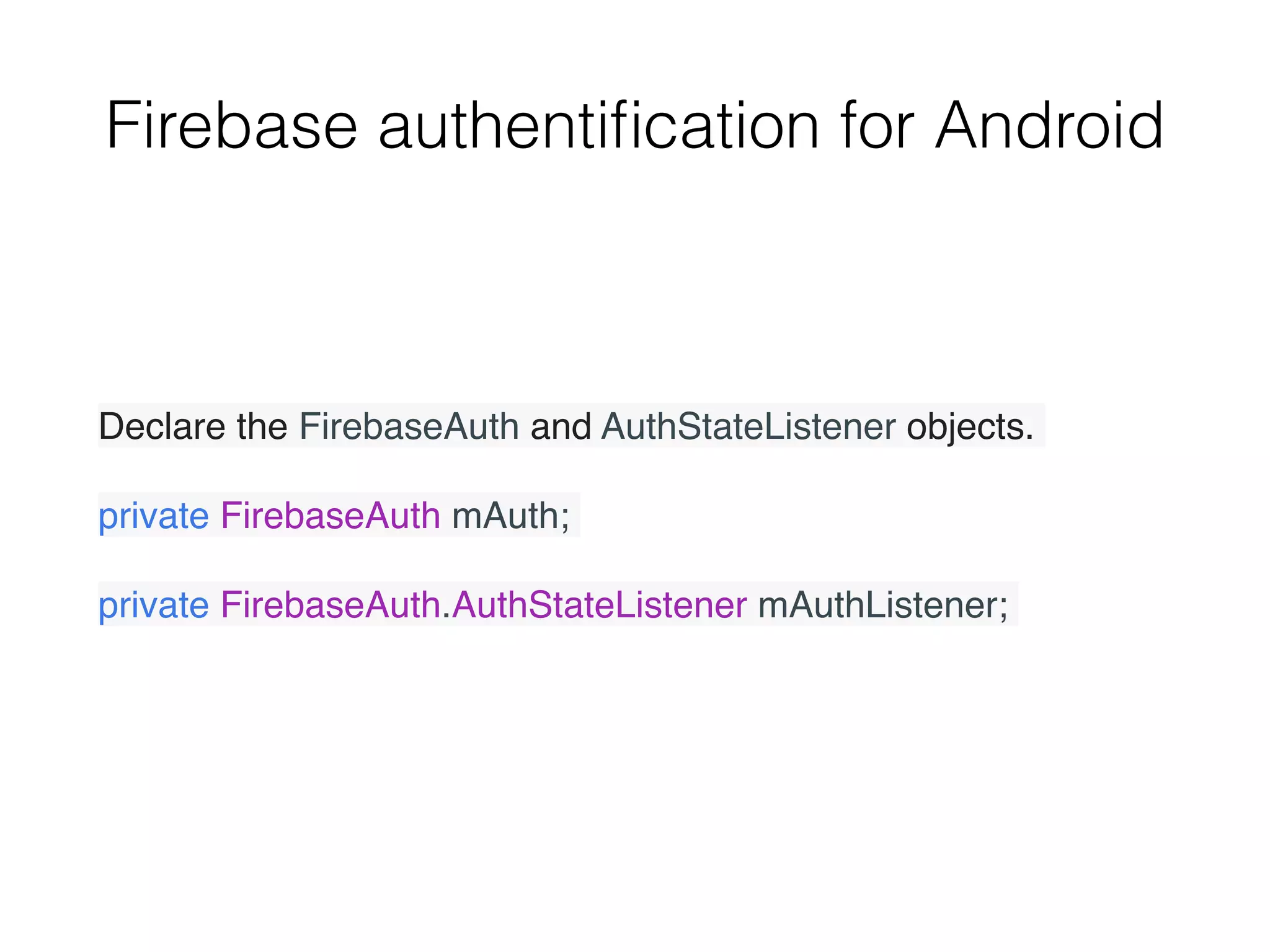 Firebase authentiﬁcation for Android
Declare the FirebaseAuth and AuthStateListener objects.
private FirebaseAuth mAuth;
private FirebaseAuth.AuthStateListener mAuthListener;
 