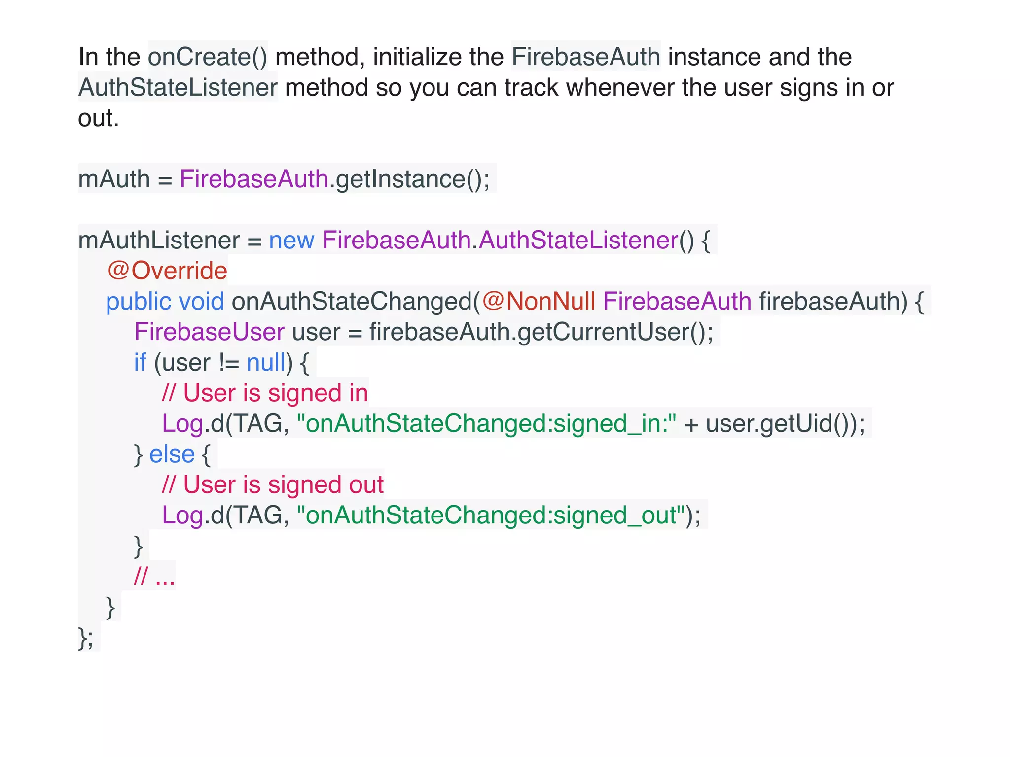 In the onCreate() method, initialize the FirebaseAuth instance and the
AuthStateListener method so you can track whenever the user signs in or
out.
mAuth = FirebaseAuth.getInstance();
mAuthListener = new FirebaseAuth.AuthStateListener() {
    @Override
    public void onAuthStateChanged(@NonNull FirebaseAuth ﬁrebaseAuth) {
        FirebaseUser user = ﬁrebaseAuth.getCurrentUser();
        if (user != null) {
            // User is signed in
            Log.d(TAG, "onAuthStateChanged:signed_in:" + user.getUid());
        } else {
            // User is signed out
            Log.d(TAG, "onAuthStateChanged:signed_out");
        }
        // ...
    }
};
 