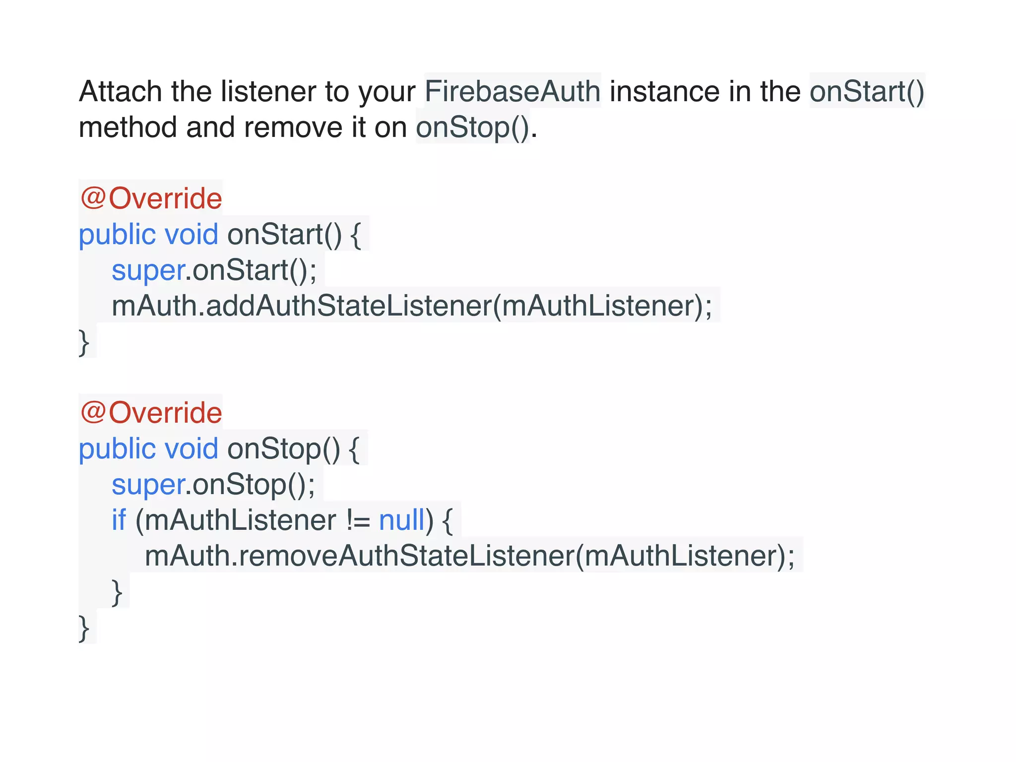 Attach the listener to your FirebaseAuth instance in the onStart()
method and remove it on onStop().
@Override
public void onStart() {
    super.onStart();
    mAuth.addAuthStateListener(mAuthListener);
}
@Override
public void onStop() {
    super.onStop();
    if (mAuthListener != null) {
        mAuth.removeAuthStateListener(mAuthListener);
    }
}
 