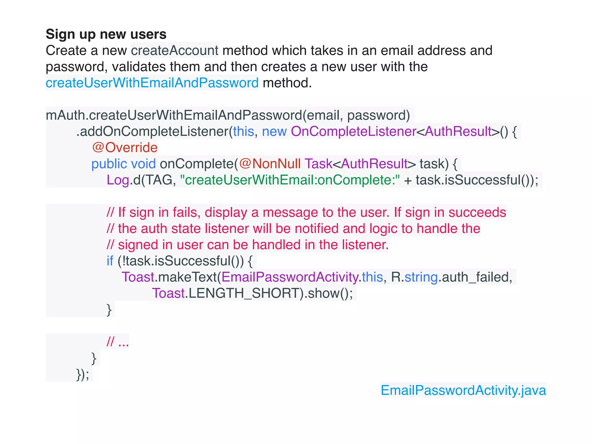 Sign up new users
Create a new createAccount method which takes in an email address and
password, validates them and then creates a new user with the
createUserWithEmailAndPassword method.
mAuth.createUserWithEmailAndPassword(email, password)
        .addOnCompleteListener(this, new OnCompleteListener<AuthResult>() {
            @Override
            public void onComplete(@NonNull Task<AuthResult> task) {
                Log.d(TAG, "createUserWithEmail:onComplete:" + task.isSuccessful());
                // If sign in fails, display a message to the user. If sign in succeeds
                // the auth state listener will be notiﬁed and logic to handle the
                // signed in user can be handled in the listener.
                if (!task.isSuccessful()) {
                    Toast.makeText(EmailPasswordActivity.this, R.string.auth_failed,
                            Toast.LENGTH_SHORT).show();
                }
                // ...
            }
        });
EmailPasswordActivity.java
 
