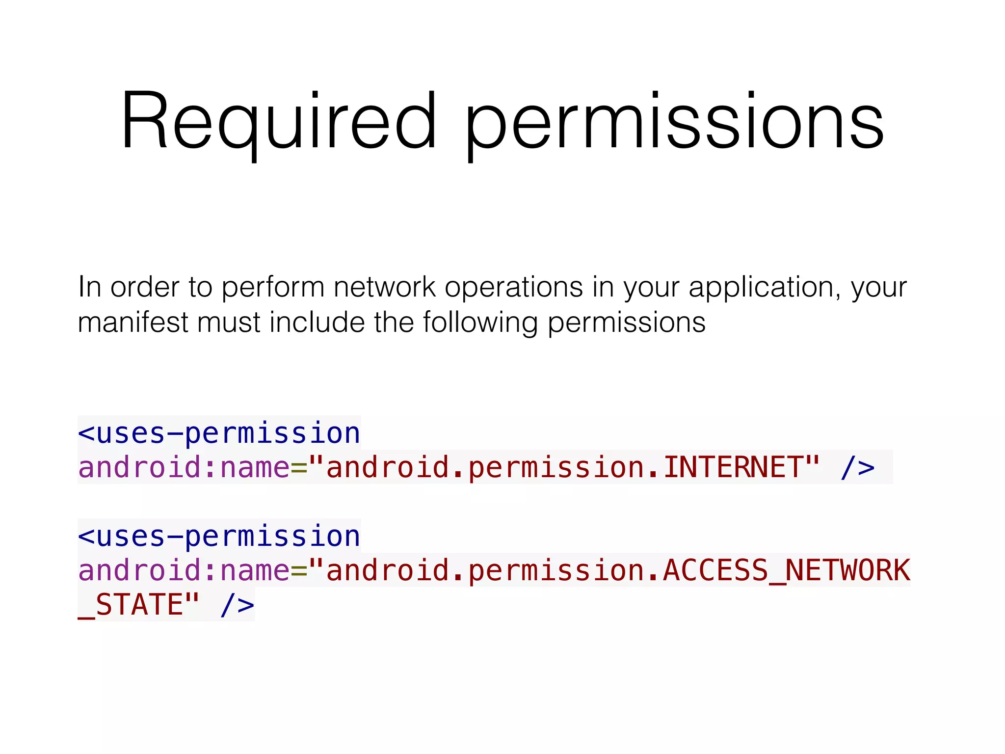 Required permissions
In order to perform network operations in your application, your
manifest must include the following permissions
<uses-permission
android:name="android.permission.INTERNET" />
<uses-permission
android:name="android.permission.ACCESS_NETWORK
_STATE" />
 