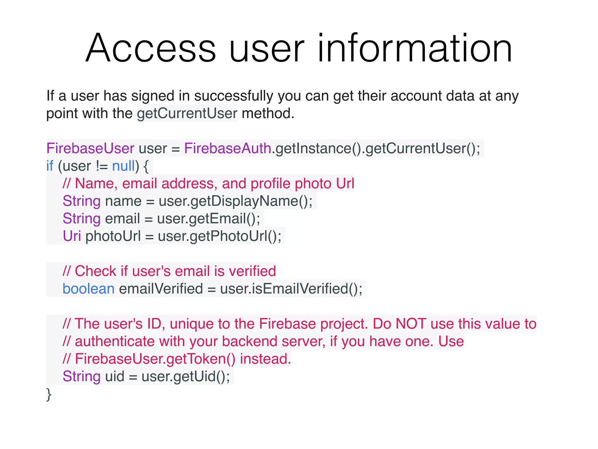 Access user information
If a user has signed in successfully you can get their account data at any
point with the getCurrentUser method.
FirebaseUser user = FirebaseAuth.getInstance().getCurrentUser();
if (user != null) {
    // Name, email address, and proﬁle photo Url
    String name = user.getDisplayName();
    String email = user.getEmail();
    Uri photoUrl = user.getPhotoUrl();
    // Check if user's email is veriﬁed
    boolean emailVeriﬁed = user.isEmailVeriﬁed();
    // The user's ID, unique to the Firebase project. Do NOT use this value to
    // authenticate with your backend server, if you have one. Use
    // FirebaseUser.getToken() instead.
    String uid = user.getUid();
}
 