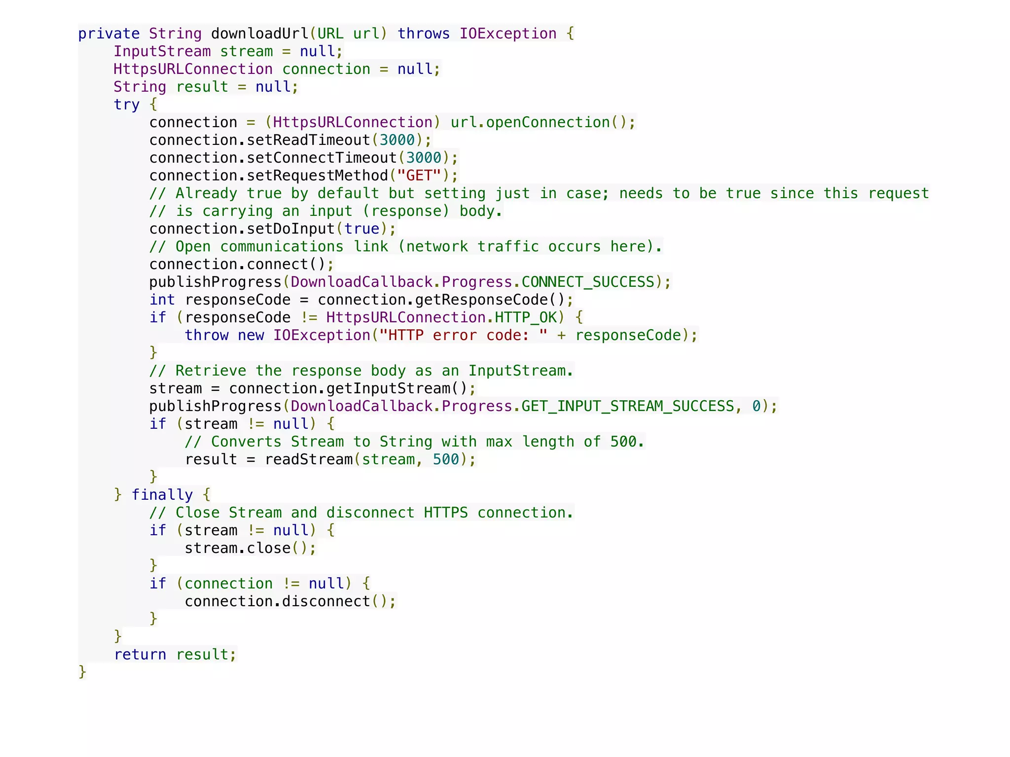 private String downloadUrl(URL url) throws IOException {
    InputStream stream = null;
    HttpsURLConnection connection = null;
    String result = null;
    try {
        connection = (HttpsURLConnection) url.openConnection();
        connection.setReadTimeout(3000);
        connection.setConnectTimeout(3000);
        connection.setRequestMethod("GET");
        // Already true by default but setting just in case; needs to be true since this request
        // is carrying an input (response) body.
        connection.setDoInput(true);
        // Open communications link (network traffic occurs here).
        connection.connect();
        publishProgress(DownloadCallback.Progress.CONNECT_SUCCESS);
        int responseCode = connection.getResponseCode();
        if (responseCode != HttpsURLConnection.HTTP_OK) {
            throw new IOException("HTTP error code: " + responseCode);
        }
        // Retrieve the response body as an InputStream.
        stream = connection.getInputStream();
        publishProgress(DownloadCallback.Progress.GET_INPUT_STREAM_SUCCESS, 0);
        if (stream != null) {
            // Converts Stream to String with max length of 500.
            result = readStream(stream, 500);
        }
    } finally {
        // Close Stream and disconnect HTTPS connection.
        if (stream != null) {
            stream.close();
        }
        if (connection != null) {
            connection.disconnect();
        }
    }
    return result;
}
 