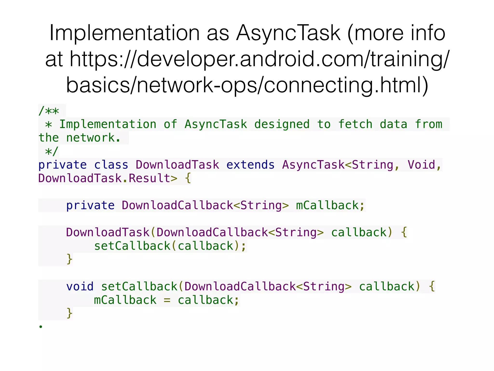 Implementation as AsyncTask (more info
at https://developer.android.com/training/
basics/network-ops/connecting.html)
/**
 * Implementation of AsyncTask designed to fetch data from
the network.
 */
private class DownloadTask extends AsyncTask<String, Void,
DownloadTask.Result> {
    private DownloadCallback<String> mCallback;
    DownloadTask(DownloadCallback<String> callback) {
        setCallback(callback);
    }
    void setCallback(DownloadCallback<String> callback) {
        mCallback = callback;
    }
•
 