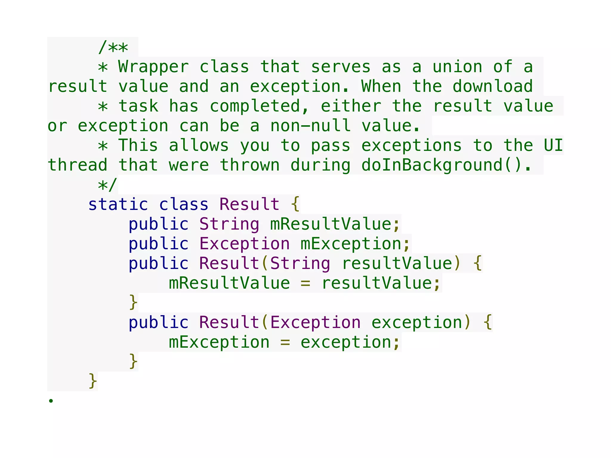      /**
     * Wrapper class that serves as a union of a
result value and an exception. When the download
     * task has completed, either the result value
or exception can be a non-null value.
     * This allows you to pass exceptions to the UI
thread that were thrown during doInBackground().
     */
    static class Result {
        public String mResultValue;
        public Exception mException;
        public Result(String resultValue) {
            mResultValue = resultValue;
        }
        public Result(Exception exception) {
            mException = exception;
        }
    }
•
 