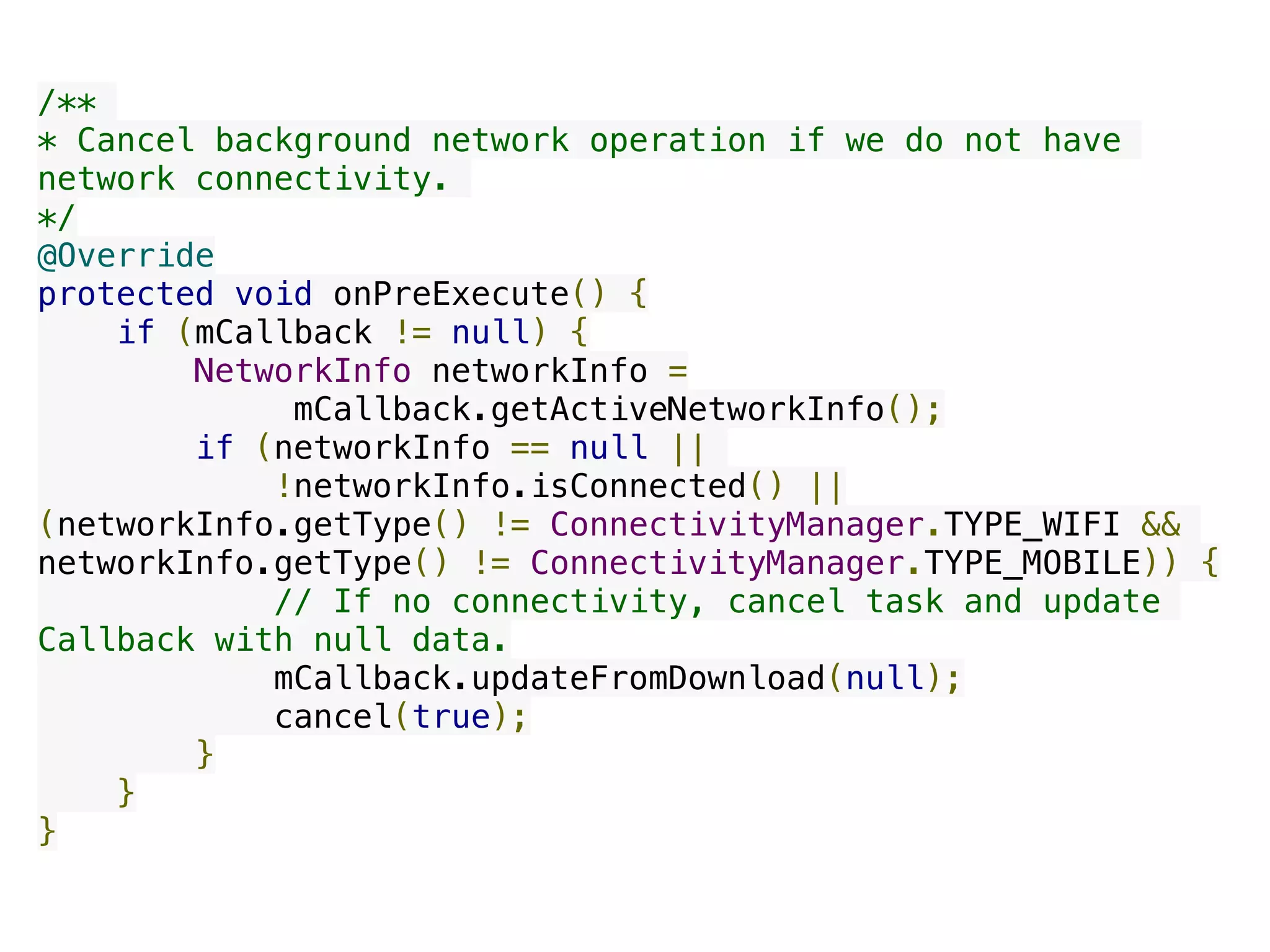 /**
* Cancel background network operation if we do not have
network connectivity.
*/
@Override
protected void onPreExecute() {
    if (mCallback != null) {
        NetworkInfo networkInfo =
mCallback.getActiveNetworkInfo();
        if (networkInfo == null ||
!networkInfo.isConnected() ||
(networkInfo.getType() != ConnectivityManager.TYPE_WIFI &&
networkInfo.getType() != ConnectivityManager.TYPE_MOBILE)) {
           // If no connectivity, cancel task and update
Callback with null data.
            mCallback.updateFromDownload(null);
            cancel(true);
        }
    }
}
 