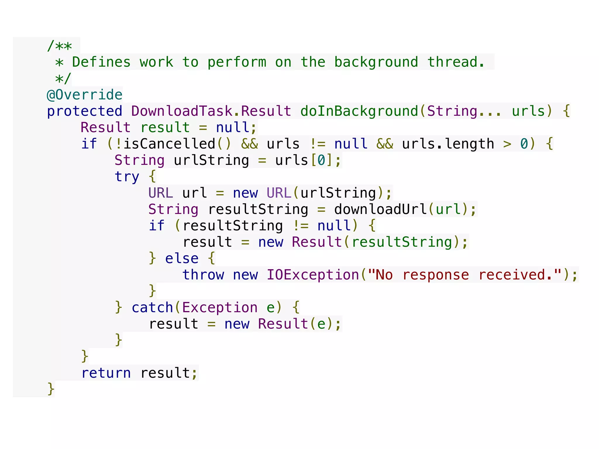     /**
     * Defines work to perform on the background thread.
     */
    @Override
    protected DownloadTask.Result doInBackground(String... urls) {
        Result result = null;
        if (!isCancelled() && urls != null && urls.length > 0) {
            String urlString = urls[0];
            try {
                URL url = new URL(urlString);
                String resultString = downloadUrl(url);
                if (resultString != null) {
                    result = new Result(resultString);
                } else {
                    throw new IOException("No response received.");
                }
            } catch(Exception e) {
                result = new Result(e);
            }
        }
        return result;
    }
 