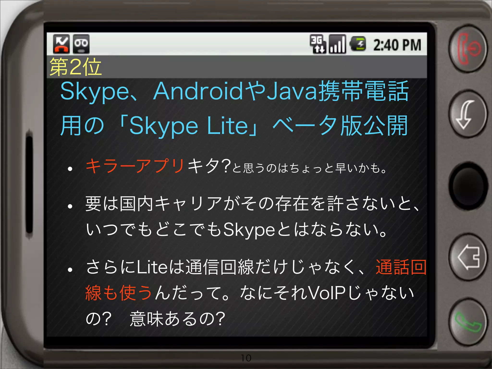 第2位
Skype、AndroidやJava携帯電話
用の「Skype Lite」ベータ版公開
• キラーアプリキタ?と思うのはちょっと早いかも。
• 要は国内キャリアがその存在を許さないと、
いつでもどこでもSkypeとはならない。
• さらにLiteは通信回線だけじゃなく、通話回
線も使うんだって。なにそれVoIPじゃない
の? 意味あるの?
10
 