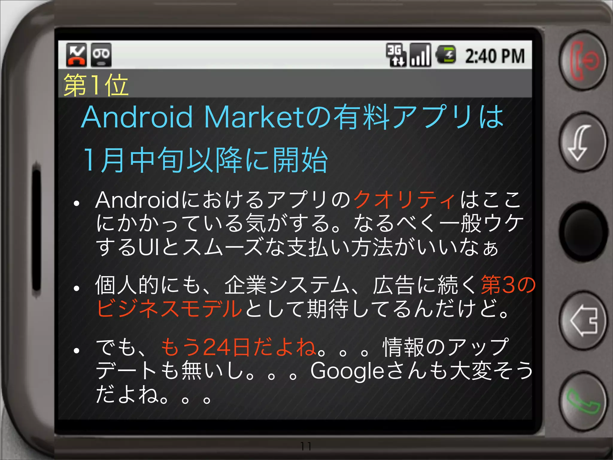 第1位
Android Marketの有料アプリは
1月中旬以降に開始
• Androidにおけるアプリのクオリティはここ
にかかっている気がする。なるべく一般ウケ
するUIとスムーズな支払い方法がいいなぁ
• 個人的にも、企業システム、広告に続く第3の
ビジネスモデルとして期待してるんだけど。
• でも、もう24日だよね。。。情報のアップ
デートも無いし。。。Googleさんも大変そう
だよね。。。
11
 