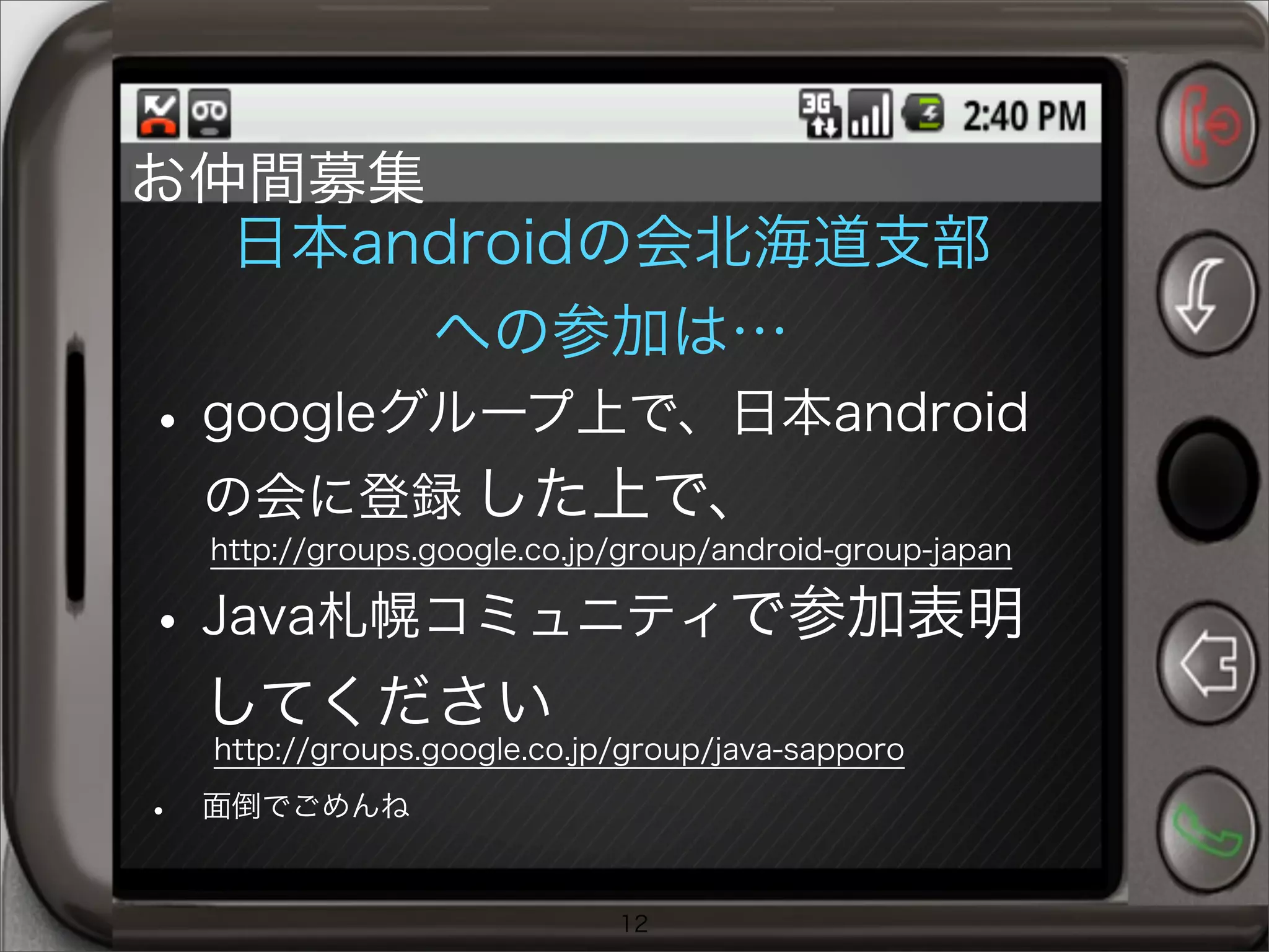 日本androidの会北海道支部
への参加は…
•googleグループ上で、日本android
の会に登録 した上で、
•Java札幌コミュニティで参加表明
してください
• 面倒でごめんね
12
http://groups.google.co.jp/group/android-group-japan
http://groups.google.co.jp/group/java-sapporo
お仲間募集
 