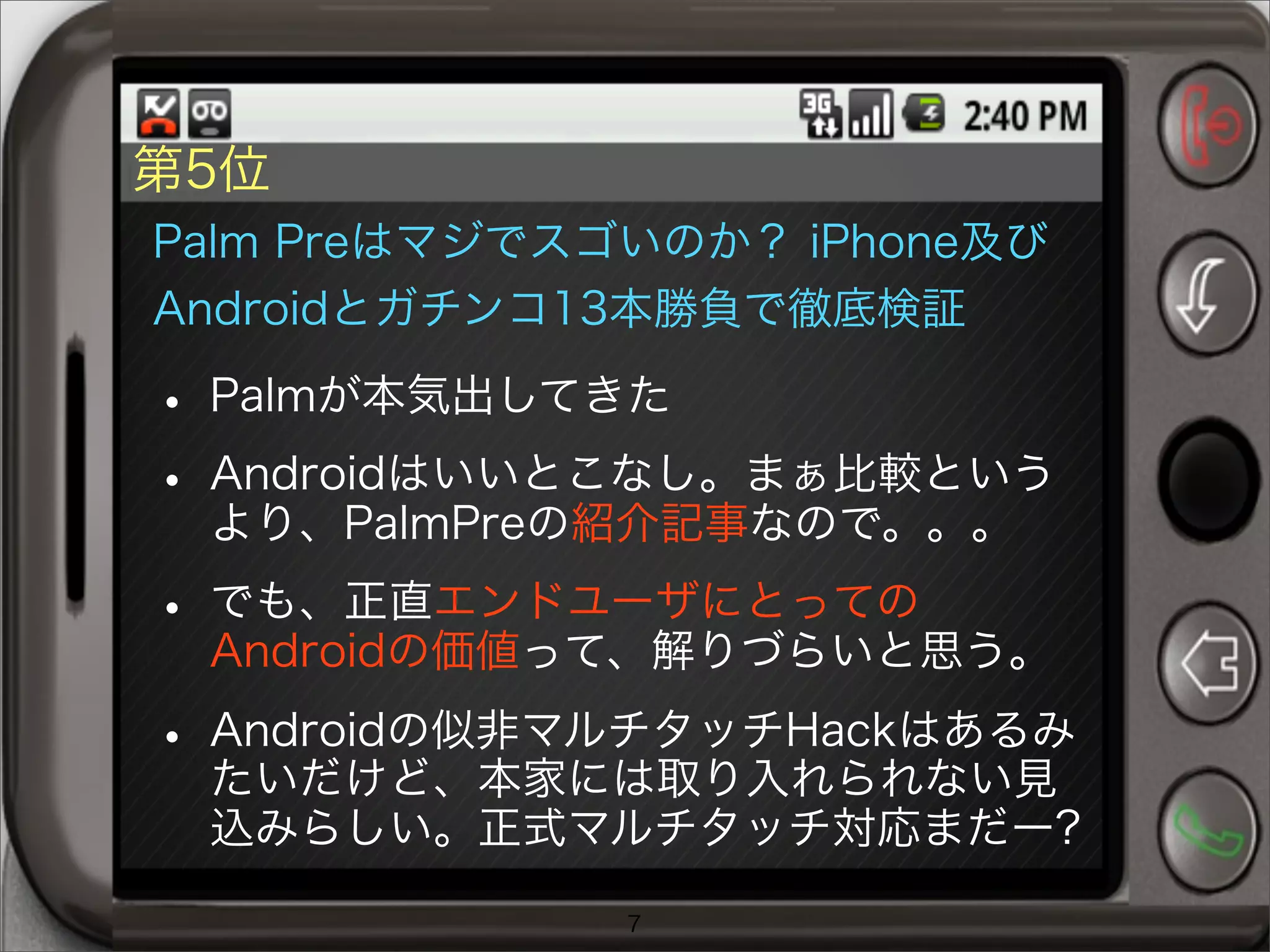 第5位
Palm Preはマジでスゴいのか？ iPhone及び
Androidとガチンコ13本勝負で徹底検証
• Palmが本気出してきた
• Androidはいいとこなし。まぁ比較という
より、PalmPreの紹介記事なので。。。
• でも、正直エンドユーザにとっての
Androidの価値って、解りづらいと思う。
• Androidの似非マルチタッチHackはあるみ
たいだけど、本家には取り入れられない見
込みらしい。正式マルチタッチ対応まだー?
7
 