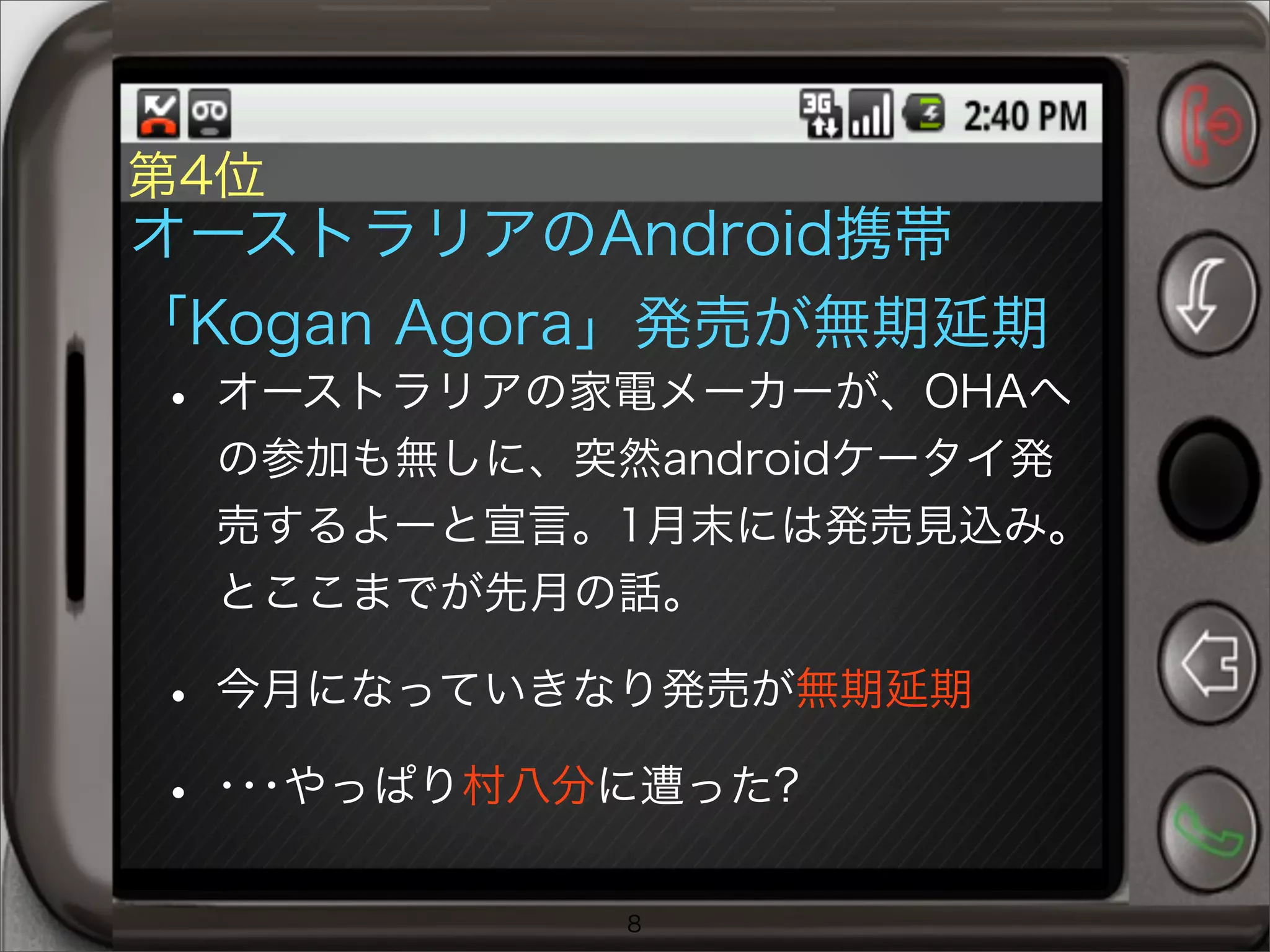 第4位
オーストラリアのAndroid携帯
「Kogan Agora」発売が無期延期
• オーストラリアの家電メーカーが、OHAへ
の参加も無しに、突然androidケータイ発
売するよーと宣言。1月末には発売見込み。
とここまでが先月の話。
• 今月になっていきなり発売が無期延期
• ･･･やっぱり村八分に遭った?
8
 