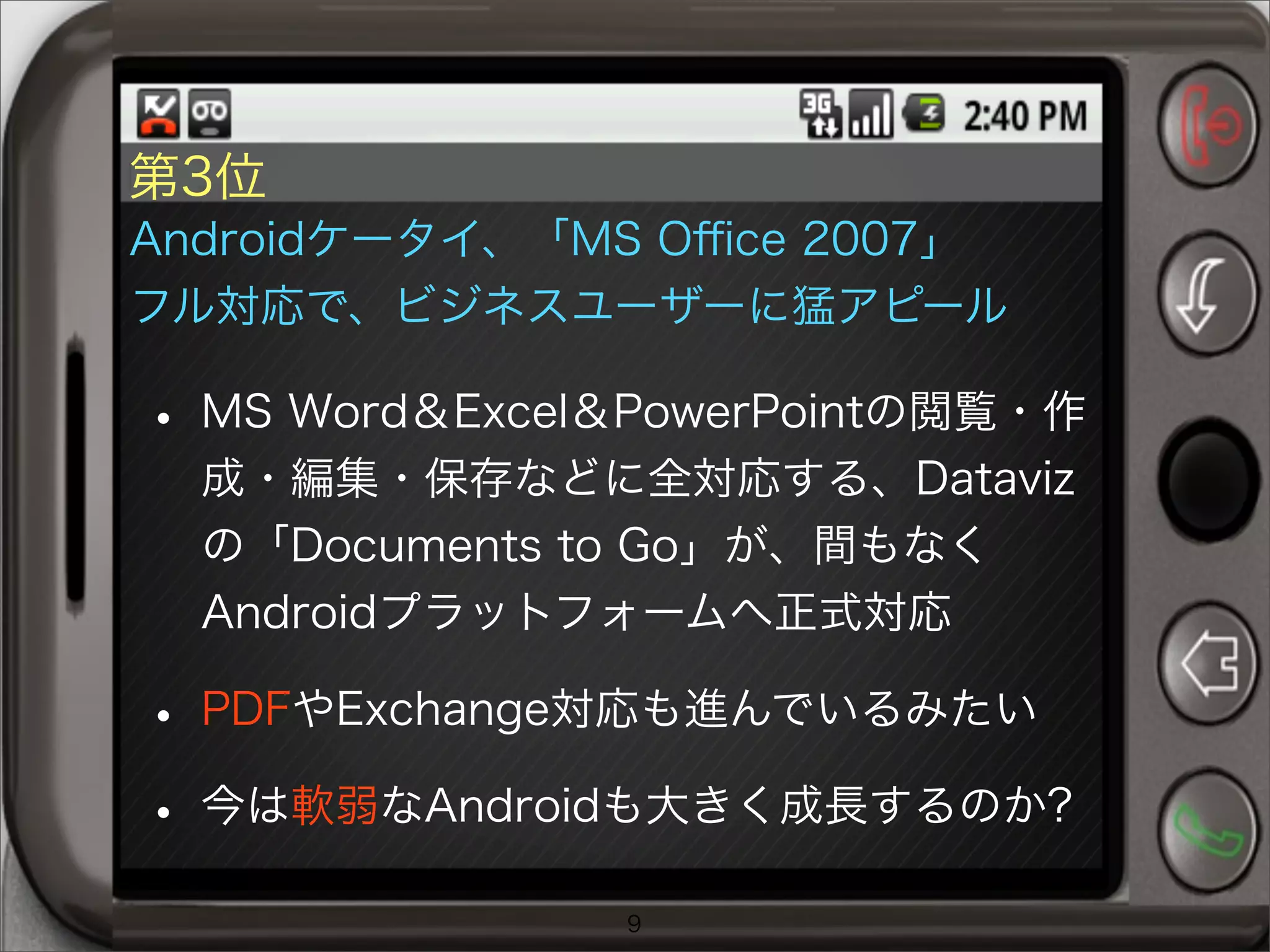 第3位
Androidケータイ、「MS Oﬃce 2007」
フル対応で、ビジネスユーザーに猛アピール
• MS Word＆Excel＆PowerPointの閲覧・作
成・編集・保存などに全対応する、Dataviz
の「Documents to Go」が、間もなく
Androidプラットフォームへ正式対応
• PDFやExchange対応も進んでいるみたい
• 今は軟弱なAndroidも大きく成長するのか?
9
 