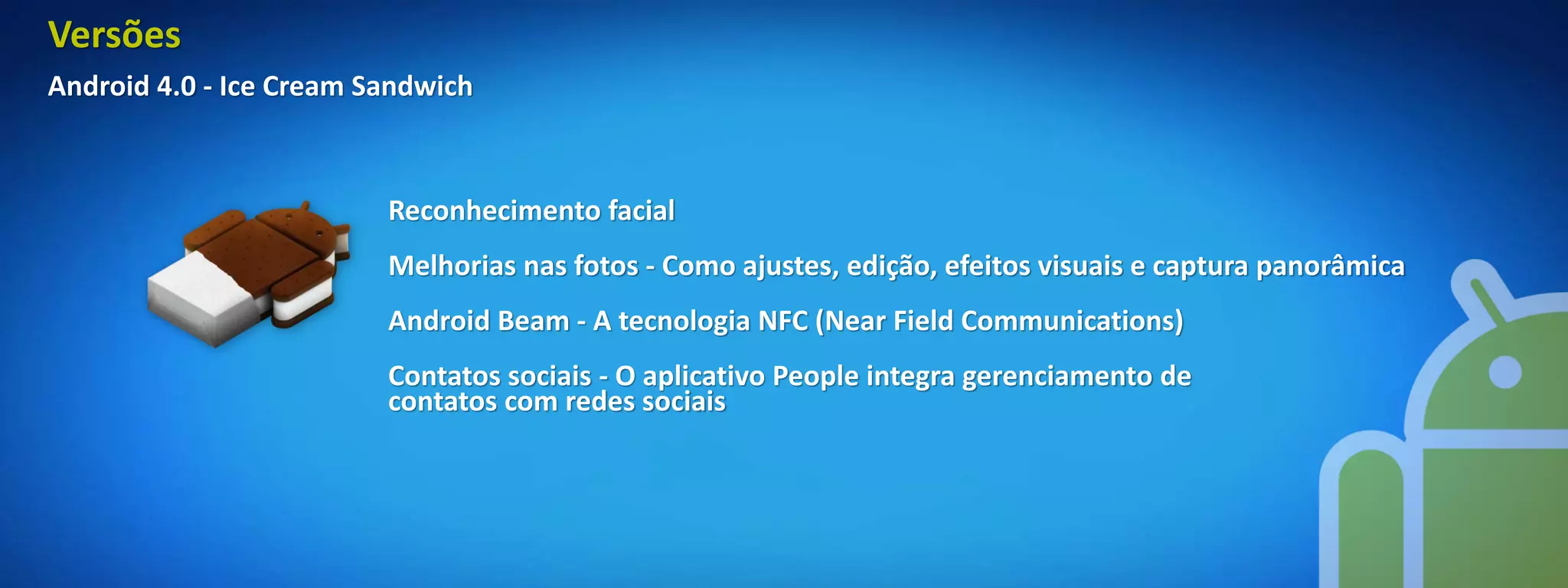 Versões
Android 4.0 - Ice Cream Sandwich



                         Reconhecimento facial
                         Melhorias nas fotos - Como ajustes, edição, efeitos visuais e captura panorâmica
                         Android Beam - A tecnologia NFC (Near Field Communications)
                         Contatos sociais - O aplicativo People integra gerenciamento de
                         contatos com redes sociais
 
