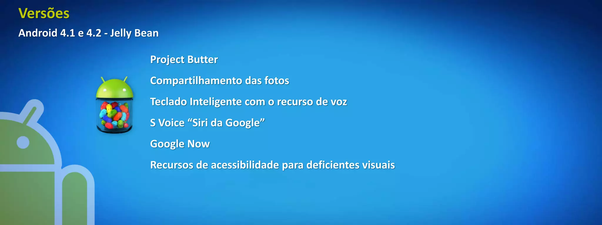 Versões
Android 4.1 e 4.2 - Jelly Bean

                            Project Butter
                            Compartilhamento das fotos
                            Teclado Inteligente com o recurso de voz
                            S Voice “Siri da Google”
                            Google Now
                            Recursos de acessibilidade para deficientes visuais
 