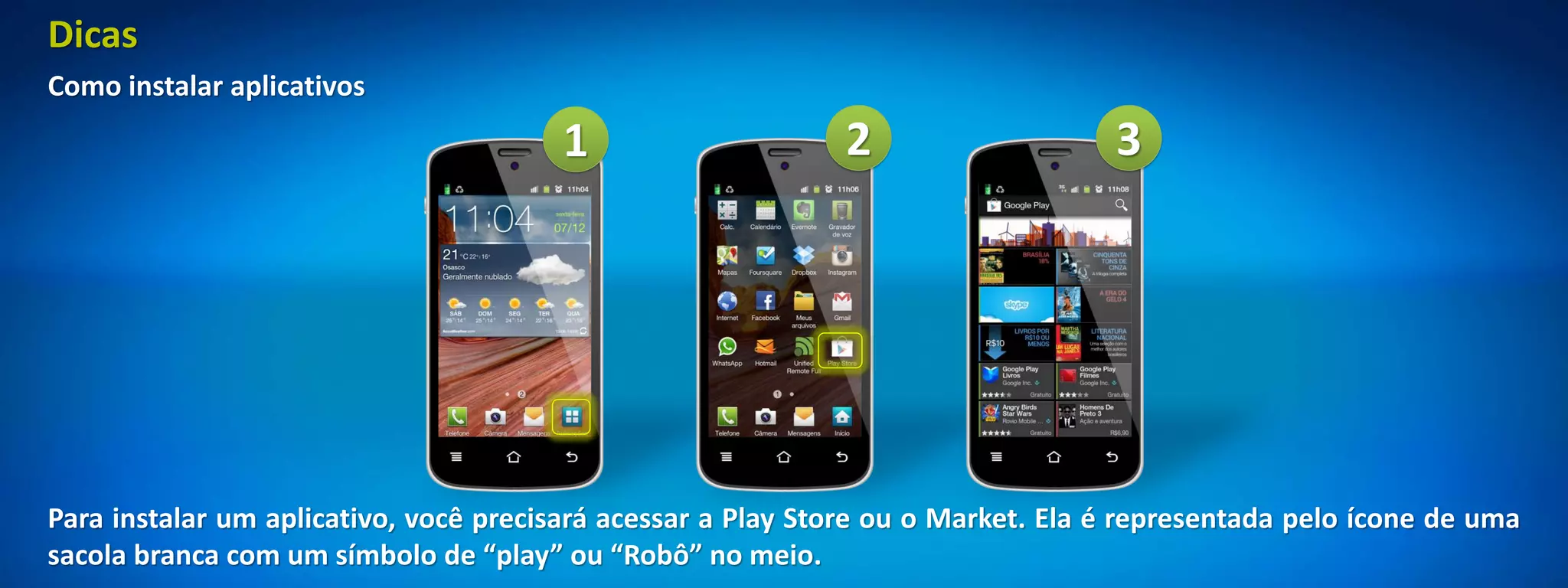 Dicas
Como instalar aplicativos
                                       1                     2                    3




Para instalar um aplicativo, você precisará acessar a Play Store ou o Market. Ela é representada pelo ícone de uma
sacola branca com um símbolo de “play” ou “Robô” no meio.
 