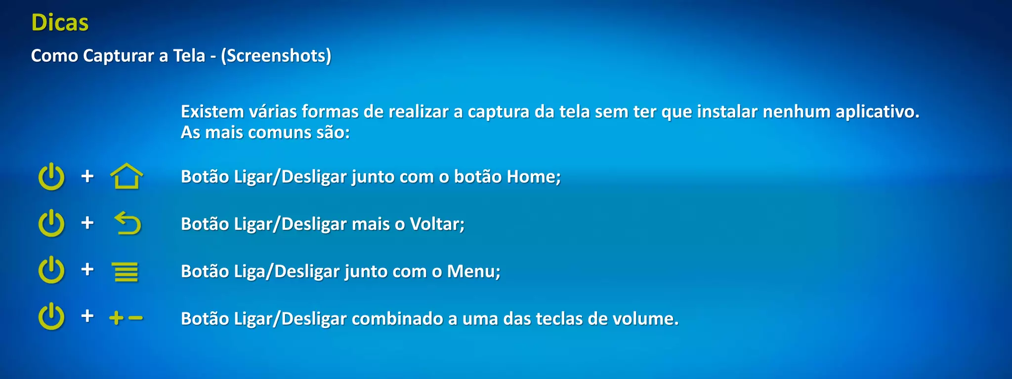 Dicas
Como Capturar a Tela - (Screenshots)

                 Existem várias formas de realizar a captura da tela sem ter que instalar nenhum aplicativo.
                 As mais comuns são:

     +           Botão Ligar/Desligar junto com o botão Home;

     +           Botão Ligar/Desligar mais o Voltar;

     +           Botão Liga/Desligar junto com o Menu;

     +           Botão Ligar/Desligar combinado a uma das teclas de volume.
 