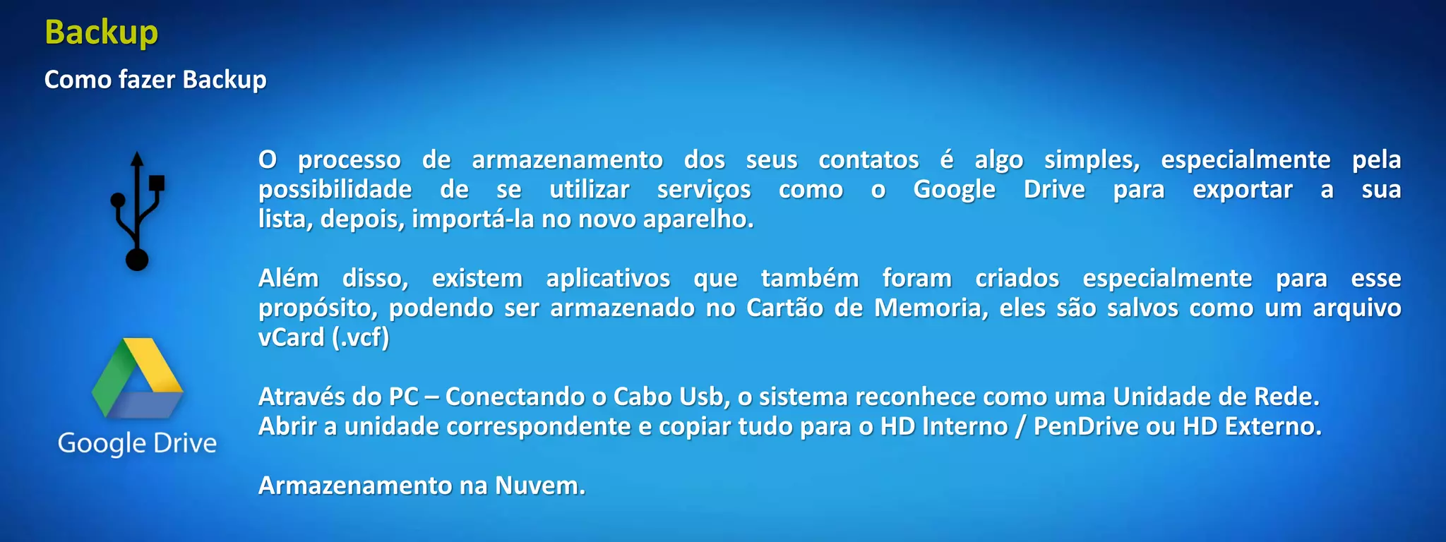 Backup
Como fazer Backup

                O processo de armazenamento dos seus contatos é algo simples, especialmente pela
                possibilidade de se utilizar serviços como o Google Drive para exportar a sua
                lista, depois, importá-la no novo aparelho.

                Além disso, existem aplicativos que também foram criados especialmente para esse
                propósito, podendo ser armazenado no Cartão de Memoria, eles são salvos como um arquivo
                vCard (.vcf)

                Através do PC – Conectando o Cabo Usb, o sistema reconhece como uma Unidade de Rede.
                Abrir a unidade correspondente e copiar tudo para o HD Interno / PenDrive ou HD Externo.

                Armazenamento na Nuvem.
 