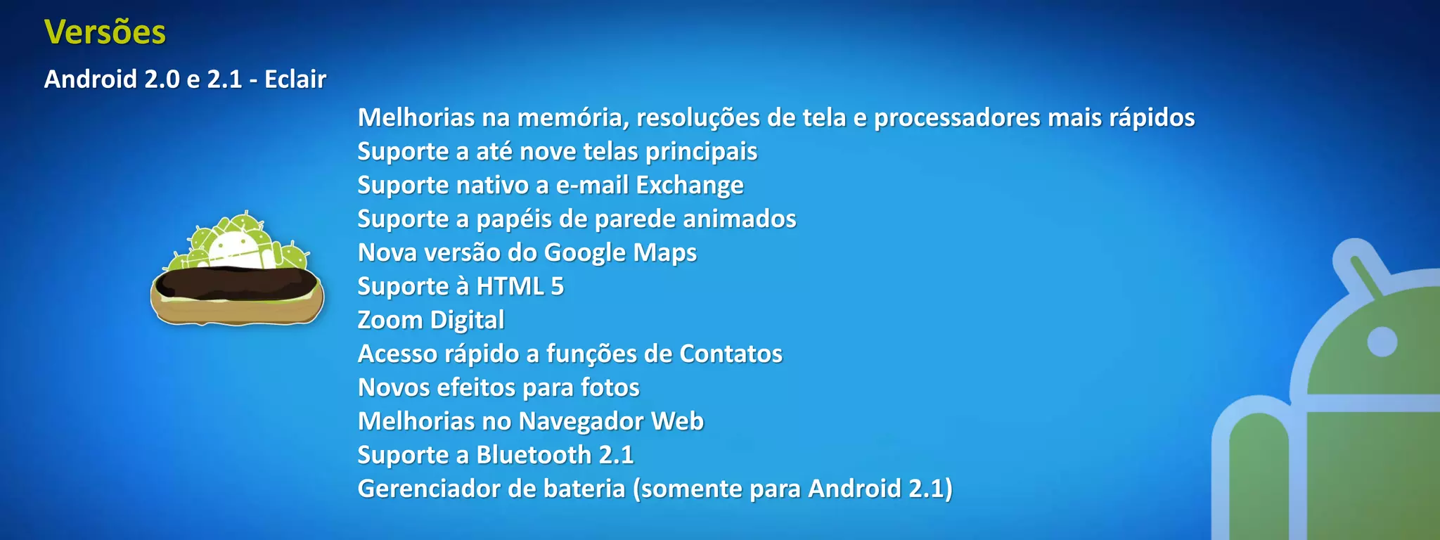 Versões
Android 2.0 e 2.1 - Eclair
                             Melhorias na memória, resoluções de tela e processadores mais rápidos
                             Suporte a até nove telas principais
                             Suporte nativo a e-mail Exchange
                             Suporte a papéis de parede animados
                             Nova versão do Google Maps
                             Suporte à HTML 5
                             Zoom Digital
                             Acesso rápido a funções de Contatos
                             Novos efeitos para fotos
                             Melhorias no Navegador Web
                             Suporte a Bluetooth 2.1
                             Gerenciador de bateria (somente para Android 2.1)
 