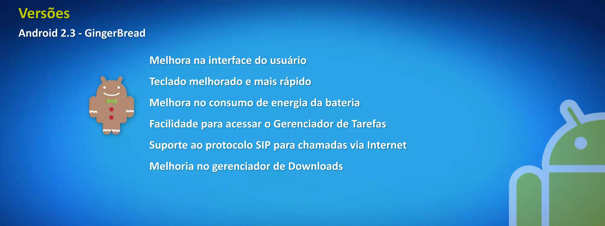 Versões
Android 2.3 - GingerBread

                            Melhora na interface do usuário
                            Teclado melhorado e mais rápido
                            Melhora no consumo de energia da bateria
                            Facilidade para acessar o Gerenciador de Tarefas
                            Suporte ao protocolo SIP para chamadas via Internet
                            Melhoria no gerenciador de Downloads
 