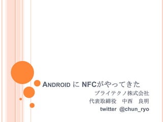 Android に NFCがやってきた  ブライテクノ株式会社 代表取締役　中西　良明 twitter  @chun_ryo 