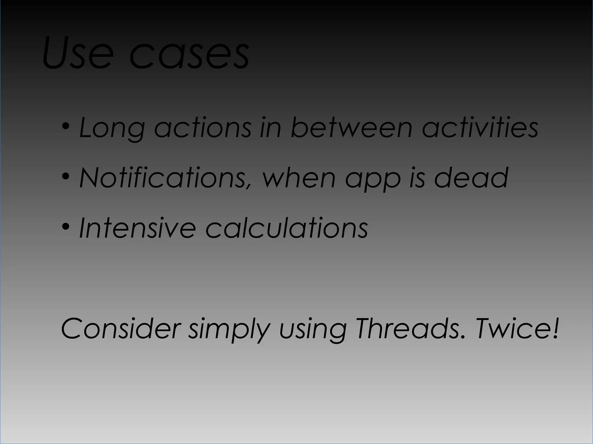 Use cases
•  Long actions in between activities
•  Notifications, when app is dead
•  Intensive calculations


Consider simply using Threads. Twice!
 