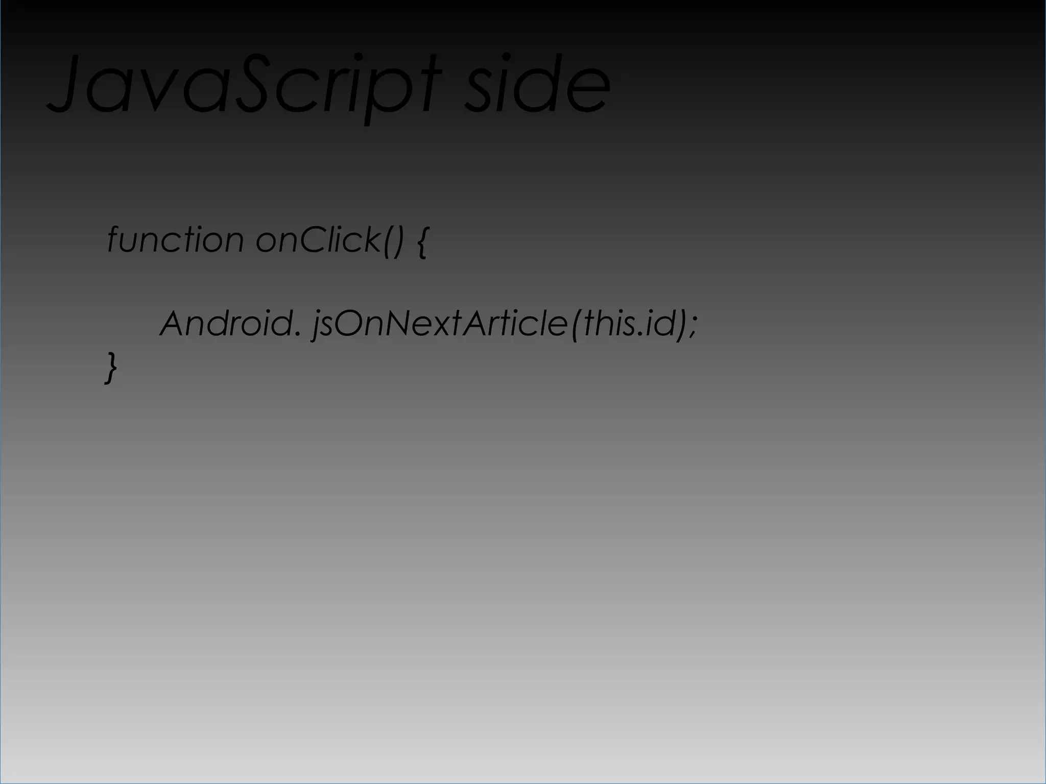 “API” glue
public void showArticle(long id, String content) {

     webView.loadUrl("javascript: jsShowArticle(" + id
       + ", " + Uri.encode(content) + "");")
}

..

public void jsOnNextArticle(long articleId) {
  …

}
 