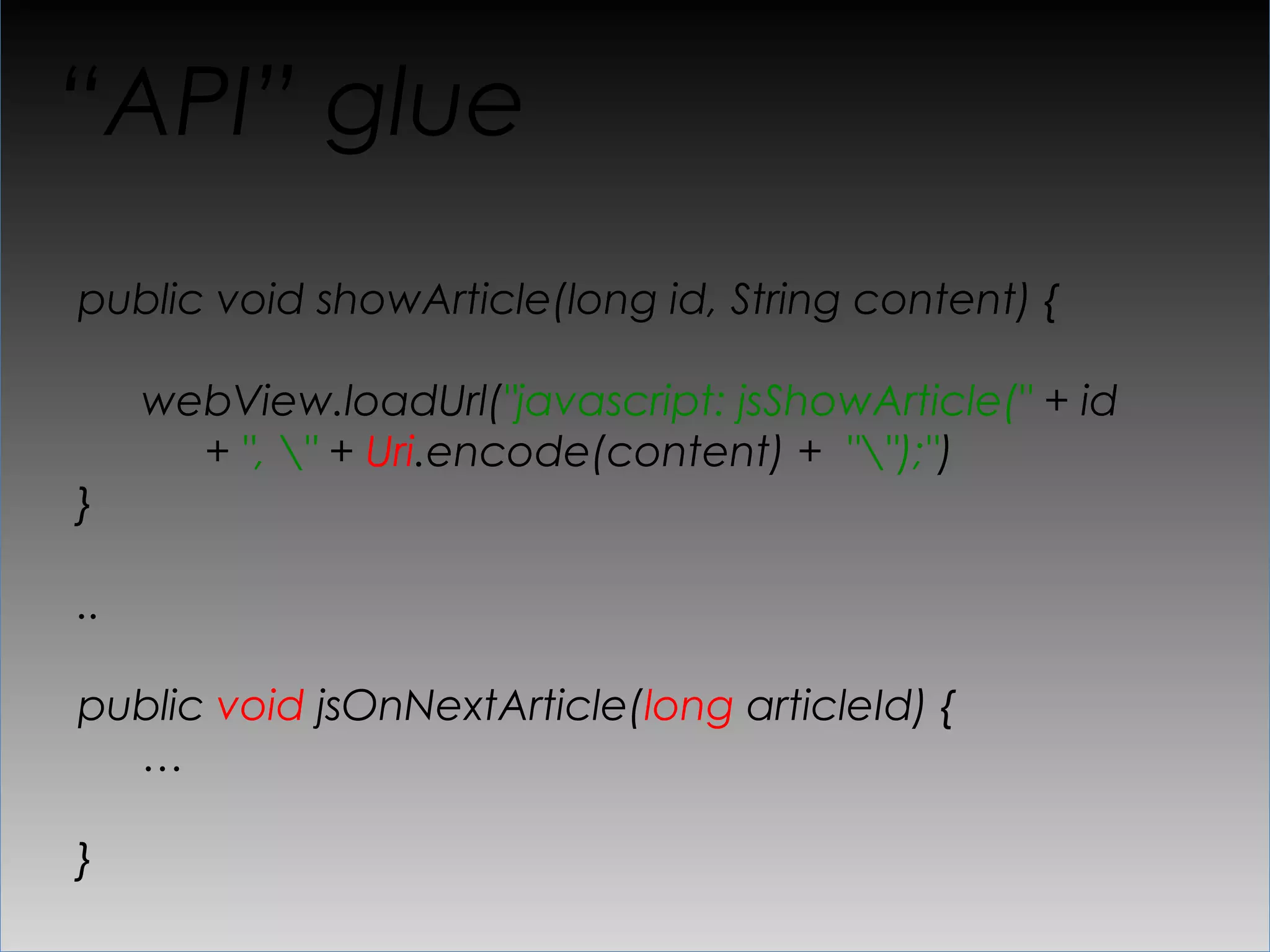 “API” glue
public void showArticle(long id, String content) {

     webView.loadUrl("javascript: jsShowArticle(" + id
       + ", " + Uri.encode(content) + "");")
}

..

public void jsOnNextArticle(long articleId) {
  …

}
 