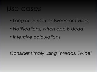Use cases
•  Long actions in between activities
•  Notifications, when app is dead
•  Intensive calculations


Consider simply using Threads. Twice!
 