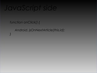 “API” glue
public void showArticle(long id, String content) {

     webView.loadUrl("javascript: jsShowArticle(" + id
       + ", " + Uri.encode(content) + "");")
}

..

public void jsOnNextArticle(long articleId) {
  …

}
 