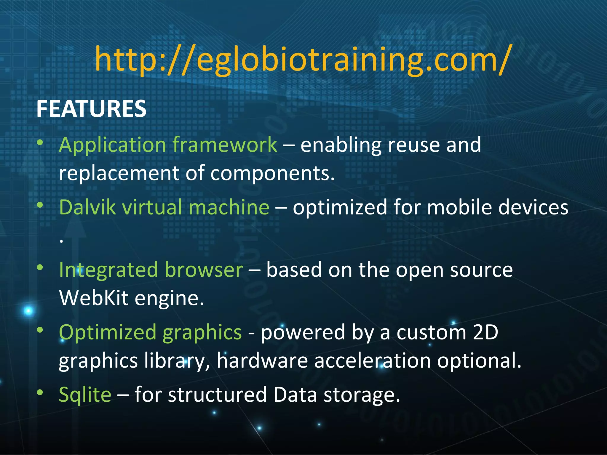 http://eglobiotraining.com/
FEATURES
• Application framework – enabling reuse and
  replacement of components.
• Dalvik virtual machine – optimized for mobile devices
  .
• Integrated browser – based on the open source
  WebKit engine.
• Optimized graphics - powered by a custom 2D
  graphics library, hardware acceleration optional.
• Sqlite – for structured Data storage.
 