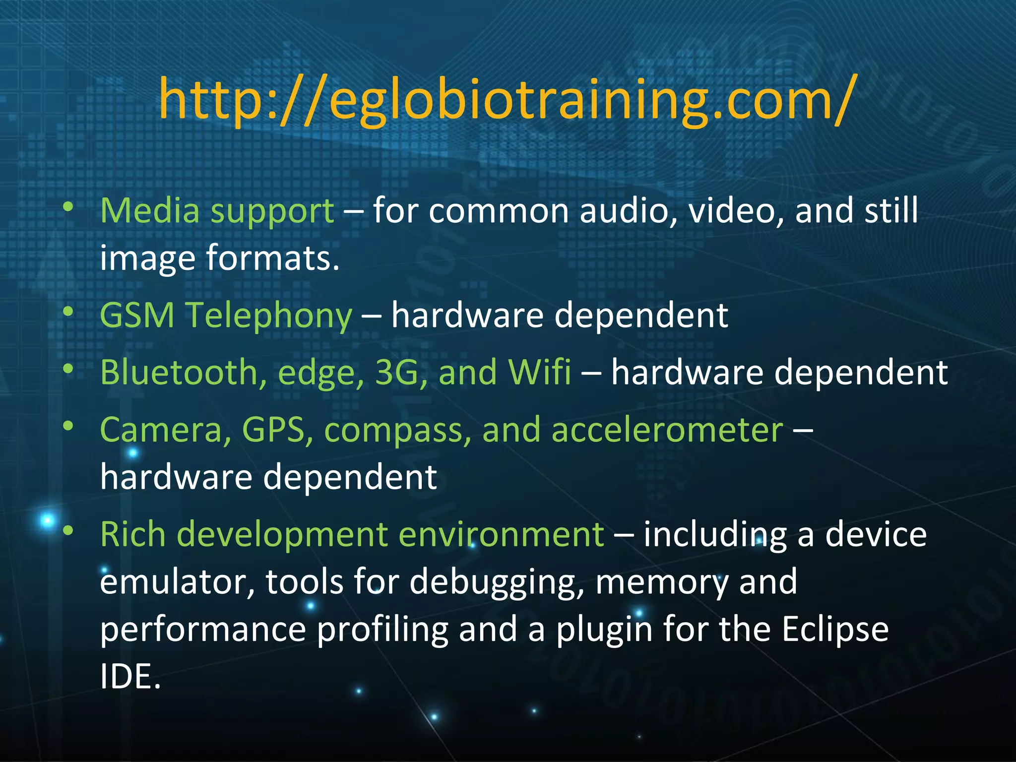 http://eglobiotraining.com/
• Media support – for common audio, video, and still
  image formats.
• GSM Telephony – hardware dependent
• Bluetooth, edge, 3G, and Wifi – hardware dependent
• Camera, GPS, compass, and accelerometer –
  hardware dependent
• Rich development environment – including a device
  emulator, tools for debugging, memory and
  performance profiling and a plugin for the Eclipse
  IDE.
 