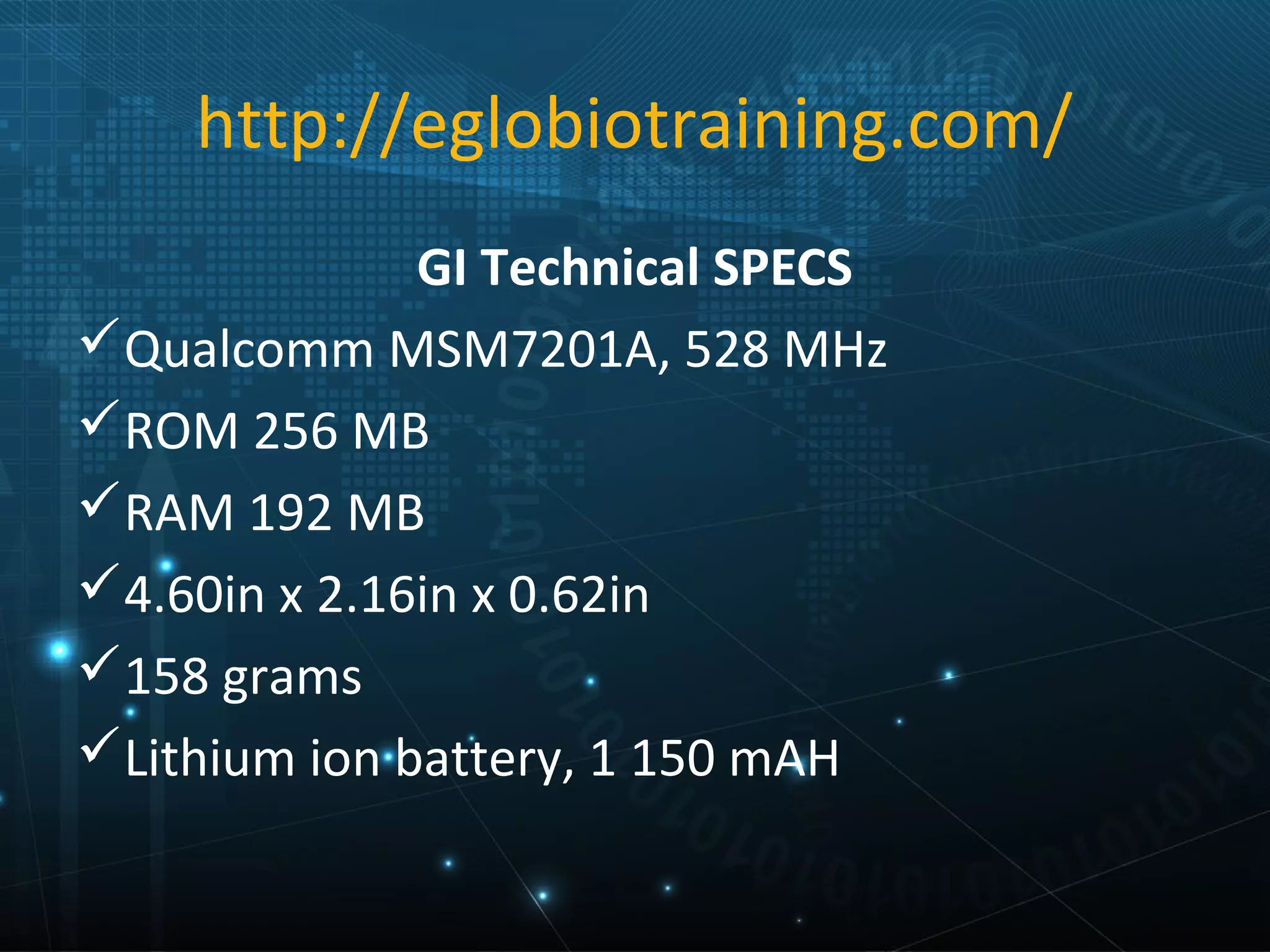 http://eglobiotraining.com/
              GI Technical SPECS
Qualcomm MSM7201A, 528 MHz
ROM 256 MB
RAM 192 MB
4.60in x 2.16in x 0.62in
158 grams
Lithium ion battery, 1 150 mAH
 