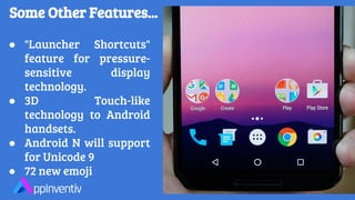 Some Other Features...
● "Launcher Shortcuts"
feature for pressure-
sensitive display
technology.
● 3D Touch-like
technology to Android
handsets.
● Android N will support
for Unicode 9
● 72 new emoji
 