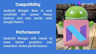 Compatibility
Android Nougat Beta is now
available for newer Nexus
devices and also works with
Google Pixel C.
Performance
Android Nougat will result in
even better graphics and
smoother, faster performance.
 