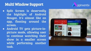 Multi Window Support
● Split Screen is deservedly
the highlight of Android
Nougat. It’s almost like an
app, floating around the
screen.
● Android TV gets picture-in-
picture mode, allowing user
to continue watching their
show in a smaller screen
while performing another
task.
 
