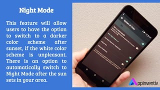 This feature will allow
users to have the option
to switch to a darker
color scheme after
sunset, if the white color
scheme is unpleasant.
There is an option to
automatically switch to
Night Mode after the sun
sets in your area.
Night Mode
 