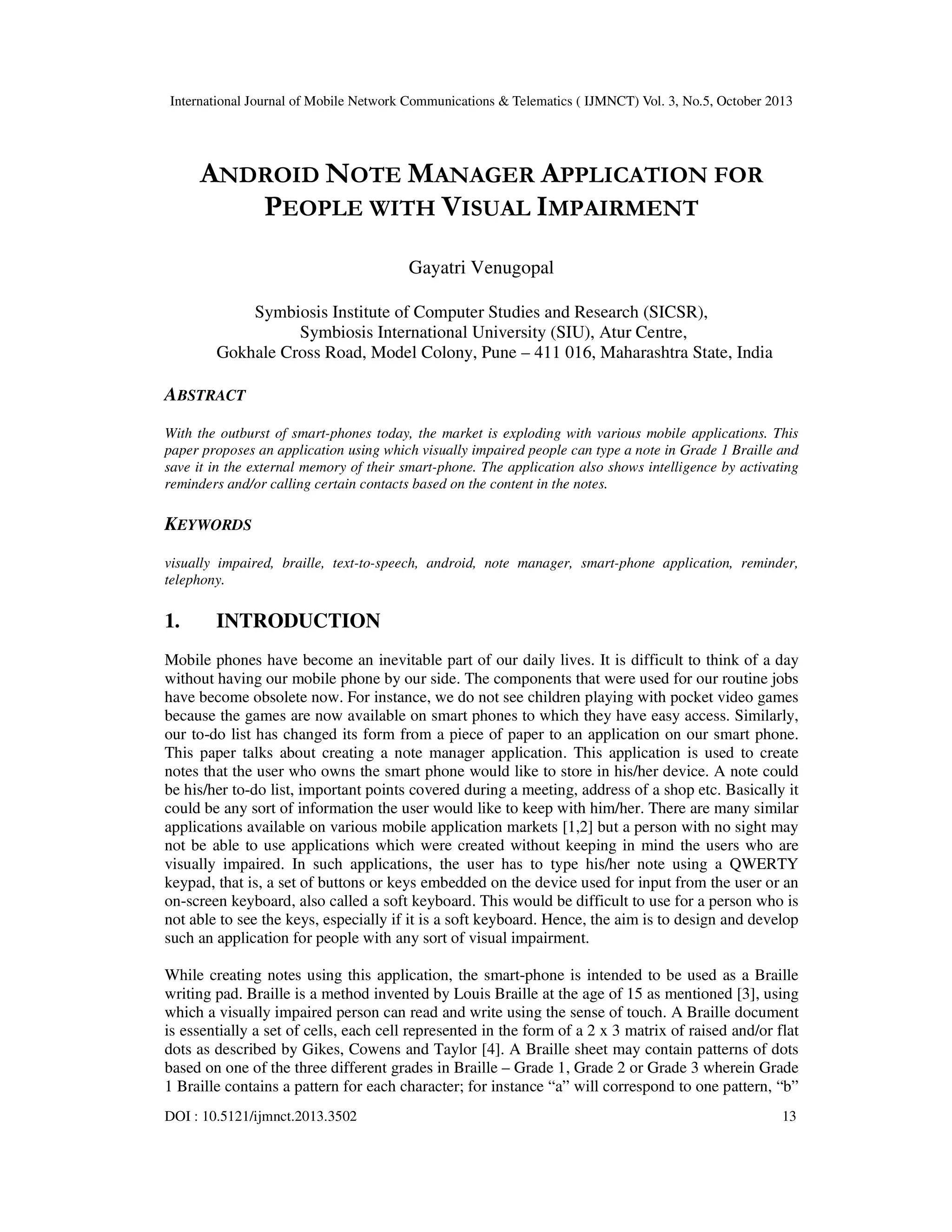 International Journal of Mobile Network Communications & Telematics ( IJMNCT) Vol. 3, No.5, October 2013

ANDROID NOTE MANAGER APPLICATION FOR
PEOPLE WITH VISUAL IMPAIRMENT
Gayatri Venugopal
Symbiosis Institute of Computer Studies and Research (SICSR),
Symbiosis International University (SIU), Atur Centre,
Gokhale Cross Road, Model Colony, Pune – 411 016, Maharashtra State, India

ABSTRACT
With the outburst of smart-phones today, the market is exploding with various mobile applications. This
paper proposes an application using which visually impaired people can type a note in Grade 1 Braille and
save it in the external memory of their smart-phone. The application also shows intelligence by activating
reminders and/or calling certain contacts based on the content in the notes.

KEYWORDS
visually impaired, braille, text-to-speech, android, note manager, smart-phone application, reminder,
telephony.

1.

INTRODUCTION

Mobile phones have become an inevitable part of our daily lives. It is difficult to think of a day
without having our mobile phone by our side. The components that were used for our routine jobs
have become obsolete now. For instance, we do not see children playing with pocket video games
because the games are now available on smart phones to which they have easy access. Similarly,
our to-do list has changed its form from a piece of paper to an application on our smart phone.
This paper talks about creating a note manager application. This application is used to create
notes that the user who owns the smart phone would like to store in his/her device. A note could
be his/her to-do list, important points covered during a meeting, address of a shop etc. Basically it
could be any sort of information the user would like to keep with him/her. There are many similar
applications available on various mobile application markets [1,2] but a person with no sight may
not be able to use applications which were created without keeping in mind the users who are
visually impaired. In such applications, the user has to type his/her note using a QWERTY
keypad, that is, a set of buttons or keys embedded on the device used for input from the user or an
on-screen keyboard, also called a soft keyboard. This would be difficult to use for a person who is
not able to see the keys, especially if it is a soft keyboard. Hence, the aim is to design and develop
such an application for people with any sort of visual impairment.
While creating notes using this application, the smart-phone is intended to be used as a Braille
writing pad. Braille is a method invented by Louis Braille at the age of 15 as mentioned [3], using
which a visually impaired person can read and write using the sense of touch. A Braille document
is essentially a set of cells, each cell represented in the form of a 2 x 3 matrix of raised and/or flat
dots as described by Gikes, Cowens and Taylor [4]. A Braille sheet may contain patterns of dots
based on one of the three different grades in Braille – Grade 1, Grade 2 or Grade 3 wherein Grade
1 Braille contains a pattern for each character; for instance “a” will correspond to one pattern, “b”
DOI : 10.5121/ijmnct.2013.3502

13

 