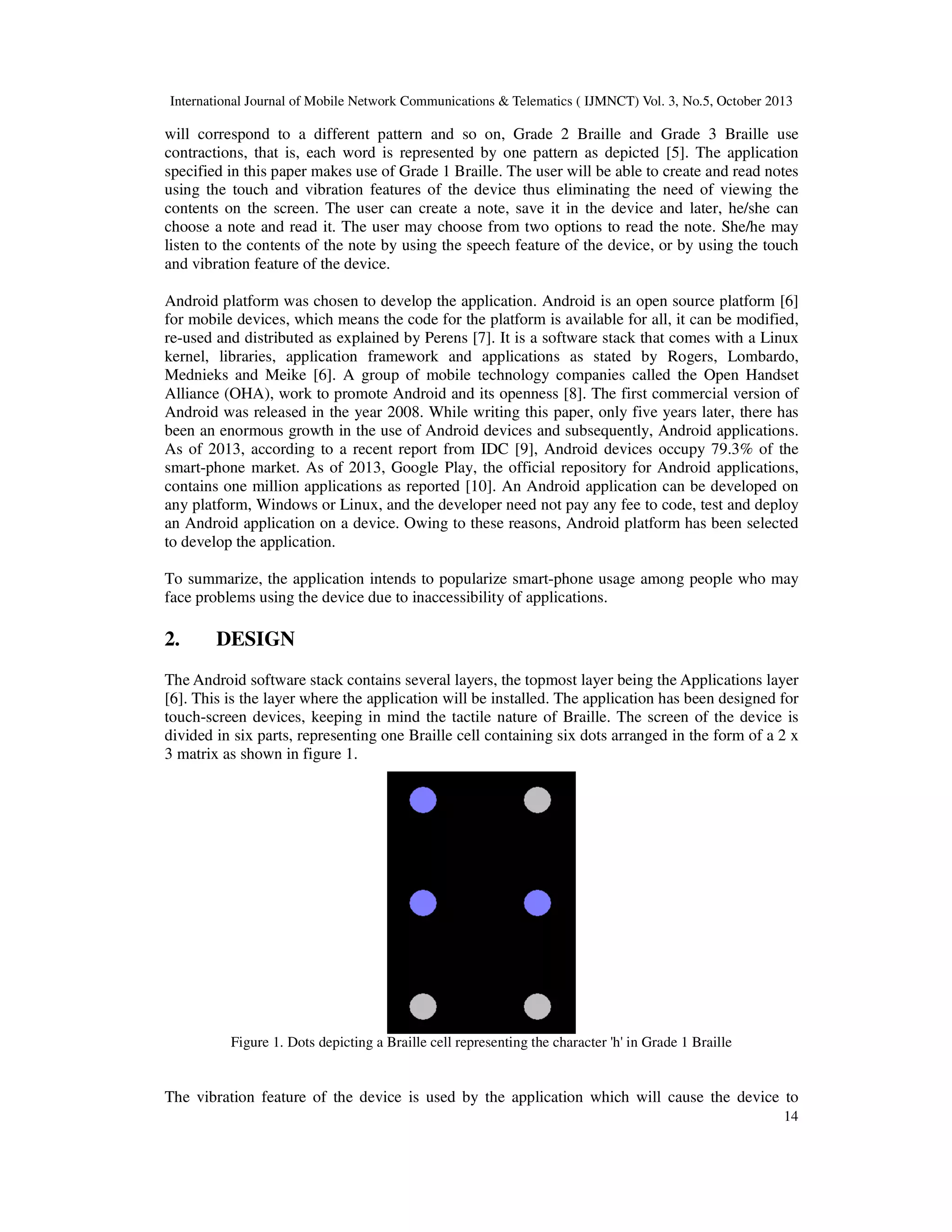 International Journal of Mobile Network Communications & Telematics ( IJMNCT) Vol. 3, No.5, October 2013

will correspond to a different pattern and so on, Grade 2 Braille and Grade 3 Braille use
contractions, that is, each word is represented by one pattern as depicted [5]. The application
specified in this paper makes use of Grade 1 Braille. The user will be able to create and read notes
using the touch and vibration features of the device thus eliminating the need of viewing the
contents on the screen. The user can create a note, save it in the device and later, he/she can
choose a note and read it. The user may choose from two options to read the note. She/he may
listen to the contents of the note by using the speech feature of the device, or by using the touch
and vibration feature of the device.
Android platform was chosen to develop the application. Android is an open source platform [6]
for mobile devices, which means the code for the platform is available for all, it can be modified,
re-used and distributed as explained by Perens [7]. It is a software stack that comes with a Linux
kernel, libraries, application framework and applications as stated by Rogers, Lombardo,
Mednieks and Meike [6]. A group of mobile technology companies called the Open Handset
Alliance (OHA), work to promote Android and its openness [8]. The first commercial version of
Android was released in the year 2008. While writing this paper, only five years later, there has
been an enormous growth in the use of Android devices and subsequently, Android applications.
As of 2013, according to a recent report from IDC [9], Android devices occupy 79.3% of the
smart-phone market. As of 2013, Google Play, the official repository for Android applications,
contains one million applications as reported [10]. An Android application can be developed on
any platform, Windows or Linux, and the developer need not pay any fee to code, test and deploy
an Android application on a device. Owing to these reasons, Android platform has been selected
to develop the application.
To summarize, the application intends to popularize smart-phone usage among people who may
face problems using the device due to inaccessibility of applications.

2.

DESIGN

The Android software stack contains several layers, the topmost layer being the Applications layer
[6]. This is the layer where the application will be installed. The application has been designed for
touch-screen devices, keeping in mind the tactile nature of Braille. The screen of the device is
divided in six parts, representing one Braille cell containing six dots arranged in the form of a 2 x
3 matrix as shown in figure 1.

Figure 1. Dots depicting a Braille cell representing the character 'h' in Grade 1 Braille

The vibration feature of the device is used by the application which will cause the device to
14

 