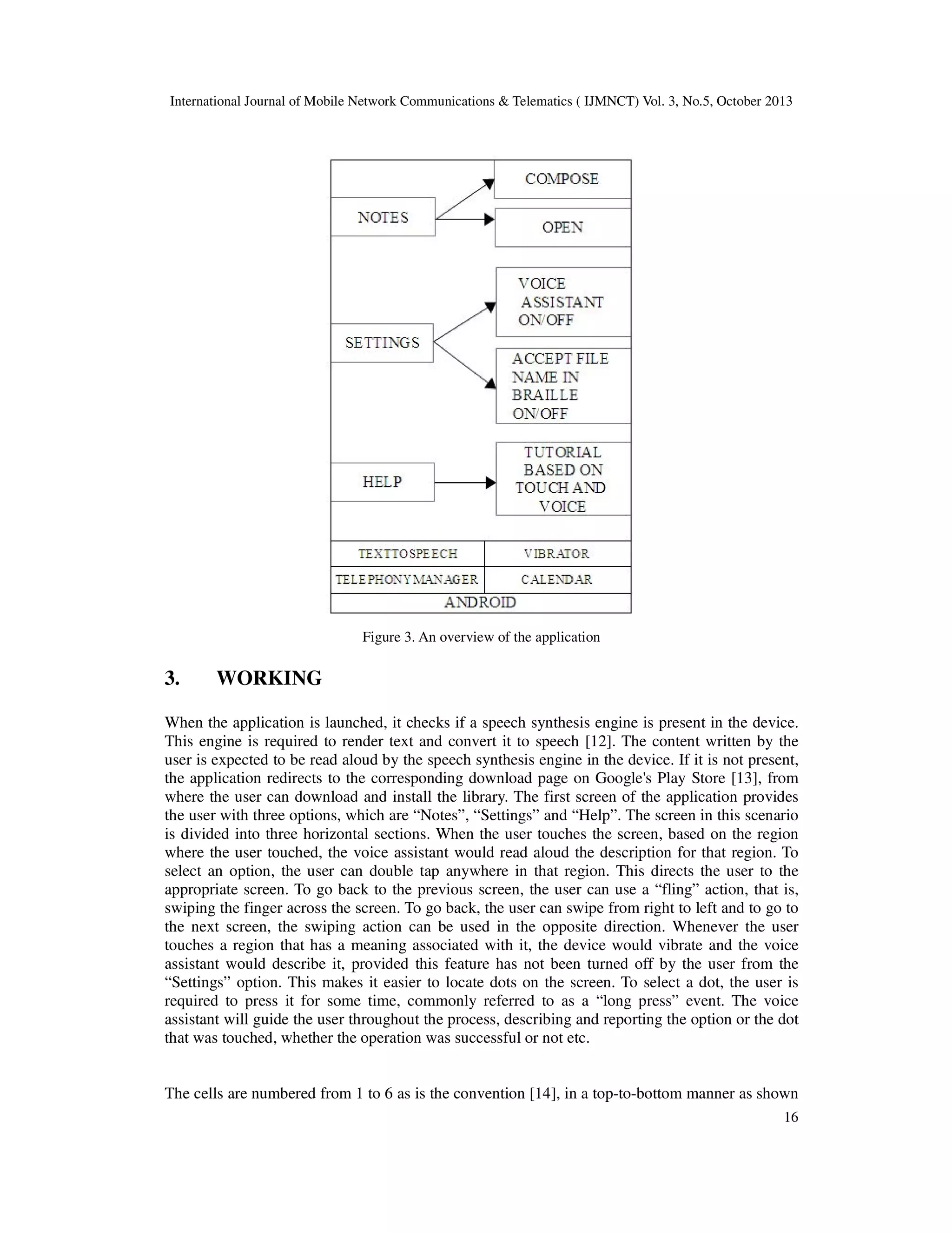 International Journal of Mobile Network Communications & Telematics ( IJMNCT) Vol. 3, No.5, October 2013

Figure 3. An overview of the application

3.

WORKING

When the application is launched, it checks if a speech synthesis engine is present in the device.
This engine is required to render text and convert it to speech [12]. The content written by the
user is expected to be read aloud by the speech synthesis engine in the device. If it is not present,
the application redirects to the corresponding download page on Google's Play Store [13], from
where the user can download and install the library. The first screen of the application provides
the user with three options, which are “Notes”, “Settings” and “Help”. The screen in this scenario
is divided into three horizontal sections. When the user touches the screen, based on the region
where the user touched, the voice assistant would read aloud the description for that region. To
select an option, the user can double tap anywhere in that region. This directs the user to the
appropriate screen. To go back to the previous screen, the user can use a “fling” action, that is,
swiping the finger across the screen. To go back, the user can swipe from right to left and to go to
the next screen, the swiping action can be used in the opposite direction. Whenever the user
touches a region that has a meaning associated with it, the device would vibrate and the voice
assistant would describe it, provided this feature has not been turned off by the user from the
“Settings” option. This makes it easier to locate dots on the screen. To select a dot, the user is
required to press it for some time, commonly referred to as a “long press” event. The voice
assistant will guide the user throughout the process, describing and reporting the option or the dot
that was touched, whether the operation was successful or not etc.

The cells are numbered from 1 to 6 as is the convention [14], in a top-to-bottom manner as shown
16

 