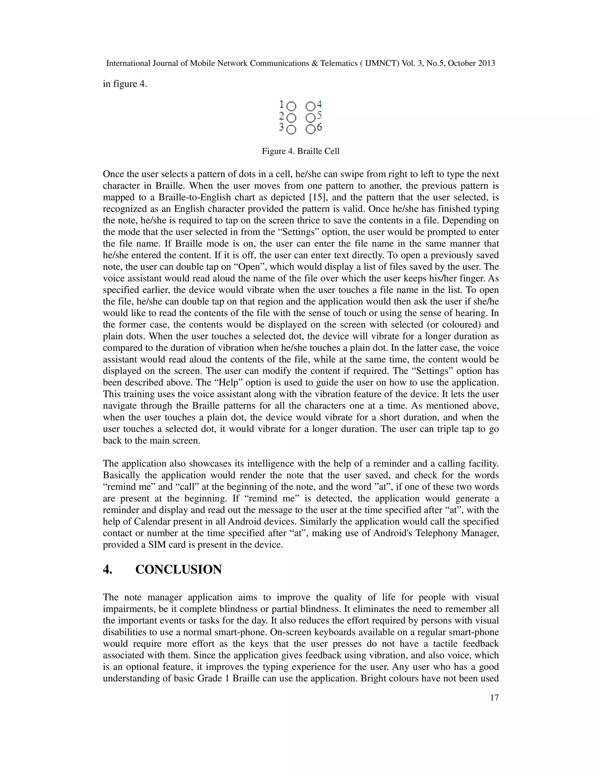 International Journal of Mobile Network Communications & Telematics ( IJMNCT) Vol. 3, No.5, October 2013

in figure 4.

Figure 4. Braille Cell

Once the user selects a pattern of dots in a cell, he/she can swipe from right to left to type the next
character in Braille. When the user moves from one pattern to another, the previous pattern is
mapped to a Braille-to-English chart as depicted [15], and the pattern that the user selected, is
recognized as an English character provided the pattern is valid. Once he/she has finished typing
the note, he/she is required to tap on the screen thrice to save the contents in a file. Depending on
the mode that the user selected in from the “Settings” option, the user would be prompted to enter
the file name. If Braille mode is on, the user can enter the file name in the same manner that
he/she entered the content. If it is off, the user can enter text directly. To open a previously saved
note, the user can double tap on “Open”, which would display a list of files saved by the user. The
voice assistant would read aloud the name of the file over which the user keeps his/her finger. As
specified earlier, the device would vibrate when the user touches a file name in the list. To open
the file, he/she can double tap on that region and the application would then ask the user if she/he
would like to read the contents of the file with the sense of touch or using the sense of hearing. In
the former case, the contents would be displayed on the screen with selected (or coloured) and
plain dots. When the user touches a selected dot, the device will vibrate for a longer duration as
compared to the duration of vibration when he/she touches a plain dot. In the latter case, the voice
assistant would read aloud the contents of the file, while at the same time, the content would be
displayed on the screen. The user can modify the content if required. The “Settings” option has
been described above. The “Help” option is used to guide the user on how to use the application.
This training uses the voice assistant along with the vibration feature of the device. It lets the user
navigate through the Braille patterns for all the characters one at a time. As mentioned above,
when the user touches a plain dot, the device would vibrate for a short duration, and when the
user touches a selected dot, it would vibrate for a longer duration. The user can triple tap to go
back to the main screen.
The application also showcases its intelligence with the help of a reminder and a calling facility.
Basically the application would render the note that the user saved, and check for the words
“remind me” and “call” at the beginning of the note, and the word ”at”, if one of these two words
are present at the beginning. If “remind me” is detected, the application would generate a
reminder and display and read out the message to the user at the time specified after “at”, with the
help of Calendar present in all Android devices. Similarly the application would call the specified
contact or number at the time specified after “at”, making use of Android's Telephony Manager,
provided a SIM card is present in the device.

4.

CONCLUSION

The note manager application aims to improve the quality of life for people with visual
impairments, be it complete blindness or partial blindness. It eliminates the need to remember all
the important events or tasks for the day. It also reduces the effort required by persons with visual
disabilities to use a normal smart-phone. On-screen keyboards available on a regular smart-phone
would require more effort as the keys that the user presses do not have a tactile feedback
associated with them. Since the application gives feedback using vibration, and also voice, which
is an optional feature, it improves the typing experience for the user. Any user who has a good
understanding of basic Grade 1 Braille can use the application. Bright colours have not been used
17

 