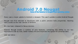 Android Nougat boasts a number of new features, containing the ability to run two
applications side-by-side, better battery life and improved encryption for personal data.
Lets see below -
Every year a major update to Android is released. This year's update is called Android Nougat.
Nougat was first released to developers with a public preview beta programed, meaning
early access to the new version of Android.
It's now been released to Nexus devices.
Android 7.0 NougatSome of the features in Google's new operating system
 