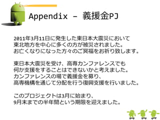Appendix – 義援金PJ

2011年3月11日に発生した東日本大震災において
東北地方を中心に多くの方が被災されました。
お亡くなりになった方々のご冥福をお祈り致します。

東日本大震災を受け、高専カンフゔレンスでも
何か支援をすることはできないかと考えました。
カンフゔレンスの場で義援金を募り、
高専機構を通じて分配を行う復興支援を行いました。

このプロジェクトは3月に始まり、
9月末までの半年間という期限を迎えました。
 