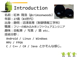 Introduction
名前：紅林 隆浩（@crimsonwoods）
年齢：27歳（83世代）
出身：静岡：沼津高専（制御情報工学科）
職業：フリーの組み込み系ソフトウェゕエンジニゕ
趣味：自転車 / 写真 / 酒 etc.
技術分野：
 Android / Linux / Windows
 MPU / FPGA
 C / C++ / C# / Java とかそんな感じ。
 